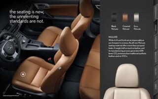 PERFORMANCE
          the seating is new,
          the unrelenting
          standards are not.




                                                                                 DESIGN
                                   Black         Caramel      Ecru
                                   NuLuxe        NuLuxe       NuLuxe


                                NULUXE




                                                                                 CUSTOMIZATION
                                While its fit and finish are as impeccable as
                                you’d expect in a Lexus, the all-new NuLuxe
                                seating material offers more than just good
                                looks. It weighs half as much as leather, and
                                its manufacturing process generates 65%




                                                                                 INNOVATION
                                fewer CO2 emissions than traditional synthetic
                                leathers and no VOCs.




                                                                                 GALLERY
                                                                                 SPECS
Optional equipment shown.
 