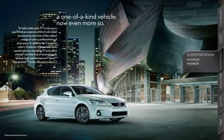 PERFORMANCE
                                                 a one-of-a-kind vehicle.
                                                 now even more so.
              To help make your CT truly yours,
        you’ll find an extensive list of individual
             accessories and one of the widest




                                                                                            DESIGN
                  range of color combinations of
            any Lexus. In addition to 7 exterior
             colors, 5 interior trims and 3 dash
          panel options, available 17-inch alloy




                                                                                            CUSTOMIZATION
                                                                                            CUSTOMIZATION
          wheels8 are the first of several track-                           CUSTOMIZATION
           tested, high-performance F Sport™                                EXTERIOR
         Equipment9,10 to be offered on the CT.
                                                                            INTERIOR




                                                                                            INNOVATION
                                                                                            GALLERY
                                                                                            SPECS
Optional equipment shown.
 