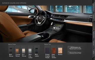 INTERIOR COLORS AND OPTIONS




                                                                                                                          PERFORMANCE
                                                                                                                          DESIGN
                                                                                                                          CUSTOMIZATION
                                                                                                                          INNOVATION
                                                                                                                          GALLERY
      Interior Colors                                      Interior Trim

                                                                                                HDD Navigation with
                                                                                               Remote Touch Controller




                                                                                                                          SPECS
                                                                                               Electronic Device Holder
       Black        Caramel   Ecru     Water     Black       Striated      Matte      Bamboo
       NuLuxe       NuLuxe    NuLuxe   Gray      Leather     Graphite      Brown
                                       Leather               Metallic      Ash Burl
 