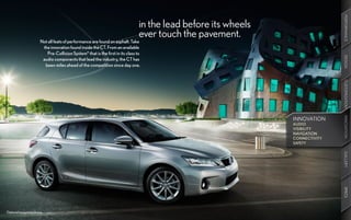 PERFORMANCE
                                                                                 in the lead before its wheels
                                                                                 ever touch the pavement.
                       Not all feats of performance are found on asphalt. Take
                        the innovation found inside the CT. From an available
                          Pre-Collision System11 that is the first in its class to




                                                                                                                                DESIGN
                        audio components that lead the industry, the CT has
                         been miles ahead of the competition since day one.




                                                                                                                                CUSTOMIZATION
                                                                                                                                INNOVATION
                                                                                                                                INNOVATION
                                                                                                                 INNOVATION
                                                                                                                 AUDIO
                                                                                                                 VISIBILITY
                                                                                                                 NAVIGATION
                                                                                                                 CONNECTIVITY
                                                                                                                 SAFETY




                                                                                                                                GALLERY
                                                                                                                                SPECS
Optional equipment shown.
 