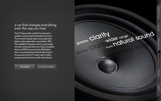 PERFORMANCE
a car that changes everything.




                                                   DESIGN
even the way you hear.
The CT features the world’s first automotive
speakers constructed with bamboo and resin.




                                                   CUSTOMIZATION
The innovative design doesn’t just make them
lighter, it also makes them sound better. With
the available 10-speaker system, sound quality
is further enhanced with a new Class D amplifier
that uses 50% less power and is 26% lighter
than a conventional one. Specifically tuned to




                                                   INNOVATION
the acoustics of the CT’s quiet cabin, it offers
exceptional performance at all volume levels.



      SPEAKERS              SOUND TUNING




                                                   GALLERY
                                                   SPECS
 