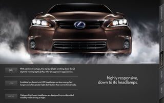 PERFORMANCE
                                                                                                                                   DESIGN
                                                                                                                                   CUSTOMIZATION
                                                                                                                                   INNOVATION
                                                                                                       Optional equipment shown.



       With a distinctive shape, the standard light-emitting diode (LED)
DRL
       daytime running lights (DRL) offer an aggressive appearance.




                                                                                                                                   GALLERY
                                                                                  highly responsive,
LOW
       Available low-beam twin LED headlamps use less energy, last
       longer and offer greater light distribution than conventional bulbs.
                                                                              down to its headlamps.




                                                                                                                                   SPECS
       Halogen high-beam headlamps are designed to provide added
HIGH   visibility when driving at night.
 