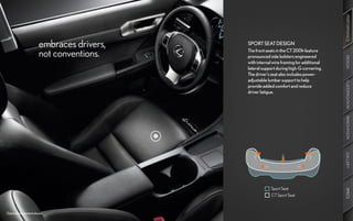 PERFORMANCE
                      embraces drivers,   SPORT SEAT DESIGN

                      not conventions.    The front seats in the CT 200h feature
                                          pronounced side bolsters engineered




                                                                                      DESIGN
                                          with internal wire framing for additional
                                          lateral support during high-G cornering.
                                          The driver’s seat also includes power-
                                          adjustable lumbar support to help




                                                                                      CUSTOMIZATION
                                          provide added comfort and reduce
                                          driver fatigue.




                                                                                      INNOVATION
                                                                                      GALLERY
                                                      Sport Seat




                                                                                      SPECS
                                                      CT Sport Seat



Optional equipment shown.
 