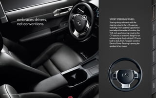 PERFORMANCE
                      embraces drivers,   SPORT STEERING WHEEL

                      not conventions.    Sharing design elements with the
                                          steering wheel in the LFA supercar,




                                                                                     DESIGN
                                          including a horn pad that’s positioned
                                          precisely at the center of rotation, the
                                          14.6-inch sport steering wheel on the
                                          CT features an anatomic design for an




                                                                                     CUSTOMIZATION
                                          enhanced grip. And, with just 2.7 turns
                                          lock-to-lock, the CT’s speed-sensitive
                                          Electric Power Steering is among the
                                          quickest of any Lexus.




                                                                                     INNOVATION
                                                                                     GALLERY
                                                                                     SPECS
Optional equipment shown.
 