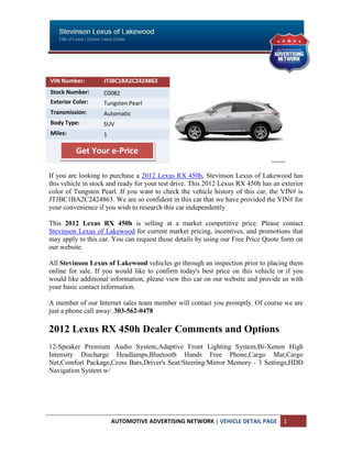 VIN Number:        JTJBC1BA2C2424863
Stock Number:      C0082
Exterior Color:    Tungsten Pearl
Transmission:      Automatic
Body Type:         SUV
Miles:             1

          Get Your e-Price

If you are looking to purchase a 2012 Lexus RX 450h, Stevinson Lexus of Lakewood has
this vehicle in stock and ready for your test drive. This 2012 Lexus RX 450h has an exterior
color of Tungsten Pearl. If you want to check the vehicle history of this car, the VIN# is
JTJBC1BA2C2424863. We are so confident in this car that we have provided the VIN# for
your convenience if you wish to research this car independently

This 2012 Lexus RX 450h is selling at a market competitive price. Please contact
Stevinson Lexus of Lakewood for current market pricing, incentives, and promotions that
may apply to this car. You can request those details by using our Free Price Quote form on
our website.

All Stevinson Lexus of Lakewood vehicles go through an inspection prior to placing them
online for sale. If you would like to confirm today's best price on this vehicle or if you
would like additional information, please view this car on our website and provide us with
your basic contact information.

A member of our Internet sales team member will contact you promptly. Of course we are
just a phone call away: 303-562-0478

2012 Lexus RX 450h Dealer Comments and Options
12-Speaker Premium Audio System,Adaptive Front Lighting System,Bi-Xenon High
Intensity Discharge Headlamps,Bluetooth Hands Free Phone,Cargo Mat,Cargo
Net,Comfort Package,Cross Bars,Driver's Seat/Steering/Mirror Memory - 3 Settings,HDD
Navigation System w/




                       AUTOMOTIVE ADVERTISING NETWORK | VEHICLE DETAIL PAGE         1
 