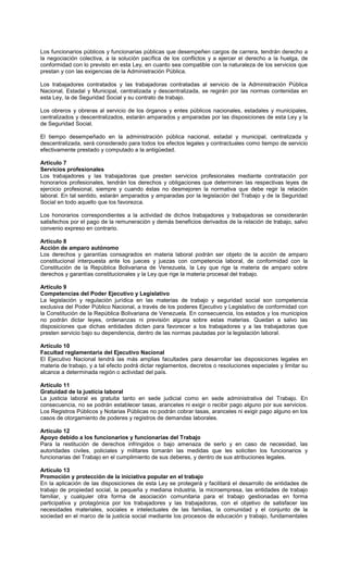 Los funcionarios públicos y funcionarias públicas que desempeñen cargos de carrera, tendrán derecho a
la negociación colectiva, a la solución pacífica de los conflictos y a ejercer el derecho a la huelga, de
conformidad con lo previsto en esta Ley, en cuanto sea compatible con la naturaleza de los servicios que
prestan y con las exigencias de la Administración Pública.
Los trabajadores contratados y las trabajadoras contratadas al servicio de la Administración Pública
Nacional, Estadal y Municipal, centralizada y descentralizada, se regirán por las normas contenidas en
esta Ley, la de Seguridad Social y su contrato de trabajo.
Los obreros y obreras al servicio de los órganos y entes públicos nacionales, estadales y municipales,
centralizados y descentralizados, estarán amparados y amparadas por las disposiciones de esta Ley y la
de Seguridad Social.
El tiempo desempeñado en la administración pública nacional, estadal y municipal, centralizada y
descentralizada, será considerado para todos los efectos legales y contractuales como tiempo de servicio
efectivamente prestado y computado a la antigüedad.
Artículo 7
Servicios profesionales
Los trabajadores y las trabajadoras que presten servicios profesionales mediante contratación por
honorarios profesionales, tendrán los derechos y obligaciones que determinen las respectivas leyes de
ejercicio profesional, siempre y cuando éstas no desmejoren la normativa que debe regir la relación
laboral. En tal sentido, estarán amparados y amparadas por la legislación del Trabajo y de la Seguridad
Social en todo aquello que los favorezca.
Los honorarios correspondientes a la actividad de dichos trabajadores y trabajadoras se considerarán
satisfechos por el pago de la remuneración y demás beneficios derivados de la relación de trabajo, salvo
convenio expreso en contrario.
Artículo 8
Acción de amparo autónomo
Los derechos y garantías consagrados en materia laboral podrán ser objeto de la acción de amparo
constitucional interpuesta ante los jueces y juezas con competencia laboral, de conformidad con la
Constitución de la República Bolivariana de Venezuela, la Ley que rige la materia de amparo sobre
derechos y garantías constitucionales y la Ley que rige la materia procesal del trabajo.
Artículo 9
Competencias del Poder Ejecutivo y Legislativo
La legislación y regulación jurídica en las materias de trabajo y seguridad social son competencia
exclusiva del Poder Público Nacional, a través de los poderes Ejecutivo y Legislativo de conformidad con
la Constitución de la República Bolivariana de Venezuela. En consecuencia, los estados y los municipios
no podrán dictar leyes, ordenanzas ni previsión alguna sobre estas materias. Quedan a salvo las
disposiciones que dichas entidades dicten para favorecer a los trabajadores y a las trabajadoras que
presten servicio bajo su dependencia, dentro de las normas pautadas por la legislación laboral.
Artículo 10
Facultad reglamentaria del Ejecutivo Nacional
El Ejecutivo Nacional tendrá las más amplias facultades para desarrollar las disposiciones legales en
materia de trabajo, y a tal efecto podrá dictar reglamentos, decretos o resoluciones especiales y limitar su
alcance a determinada región o actividad del país.
Artículo 11
Gratuidad de la justicia laboral
La justicia laboral es gratuita tanto en sede judicial como en sede administrativa del Trabajo. En
consecuencia, no se podrán establecer tasas, aranceles ni exigir o recibir pago alguno por sus servicios.
Los Registros Públicos y Notarias Públicas no podrán cobrar tasas, aranceles ni exigir pago alguno en los
casos de otorgamiento de poderes y registros de demandas laborales.
Artículo 12
Apoyo debido a los funcionarios y funcionarias del Trabajo
Para la restitución de derechos infringidos o bajo amenaza de serlo y en caso de necesidad, las
autoridades civiles, policiales y militares tomarán las medidas que les soliciten los funcionarios y
funcionarias del Trabajo en el cumplimiento de sus deberes, y dentro de sus atribuciones legales.
Artículo 13
Promoción y protección de la iniciativa popular en el trabajo
En la aplicación de las disposiciones de esta Ley se protegerá y facilitará el desarrollo de entidades de
trabajo de propiedad social, la pequeña y mediana industria, la microempresa, las entidades de trabajo
familiar, y cualquier otra forma de asociación comunitaria para el trabajo gestionadas en forma
participativa y protagónica por los trabajadores y las trabajadoras, con el objetivo de satisfacer las
necesidades materiales, sociales e intelectuales de las familias, la comunidad y el conjunto de la
sociedad en el marco de la justicia social mediante los procesos de educación y trabajo, fundamentales
 