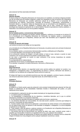 para alcanzar los fines esenciales del Estado.
Artículo 14
Idiomas oficiales
El idioma oficial en la República Bolivariana de Venezuela es el castellano, los idiomas indígenas también
son de uso oficial para los pueblos indígenas y deben ser respetados en todo el territorio de la República
Bolivariana de Venezuela, por constituir patrimonio cultural de la Nación y de la humanidad. En
consecuencia las órdenes, instrucciones, manuales de formación y capacitación, entrenamiento y
formación laboral y, en general, todas las disposiciones que se comuniquen a los trabajadores y a las
trabajadoras, serán en idioma castellano o indígena según sea el caso. Cuando por razones de
tecnología sea necesaria la aplicación de un idioma distinto, llevará el equivalente en idioma castellano, o
traducidos a sus idiomas para uso de los pueblos indígenas.
Artículo 15
De los tratados pactos y convenciones internacionales
En la aplicación de la presente Ley tendrán carácter obligatorio, conforme a lo previsto en el artículo 23
de la Constitución de la República Bolivariana de Venezuela, los tratados, pactos y convenciones
suscritos y ratificados por la República, siempre que sean más favorables que la legislación laboral
nacional.
Artículo 16
Fuentes de derecho del trabajo
Las fuentes de derecho del trabajo son las siguientes:
a) La Constitución de la República Bolivariana de Venezuela y la justicia social como principio fundacional
de la República.
b) Los tratados, pactos y convenciones internacionales suscritos y ratificados por la República.
c) Las leyes laborales y los principios que las inspiran.
d) La convención colectiva de trabajo o el laudo arbitral, si fuere el caso, siempre y cuando no sean
contrarias a las normas imperativas de carácter constitucional y legal.
e) Los usos y costumbres en cuanto no sean contrarias a las normas imperativas de carácter
constitucional y legal.
f) La jurisprudencia en materia laboral.
g) Aplicación de la norma y la interpretación más favorable.
h) La equidad, la igualdad y el ideario Bolivariano, Zamorano y Robinsoniano.
Artículo 17
Seguridad Social
Toda persona tiene derecho a la seguridad social como servicio público de carácter no lucrativo. Los
trabajadores y trabajadoras sean o no dependientes de patrono o patrona, disfrutarán ese derecho y
cumplirán con los deberes de la Seguridad Social conforme a esta Ley.
El trabajo del hogar es una actividad económica que crea valor agregado y produce riqueza y bienestar.
Las amas de casa tienen derecho a la seguridad social, de conformidad con la ley.
Capítulo II
Principios Rectores
Artículo 18
Principios
El trabajo es un hecho social y goza de protección como proceso fundamental para alcanzar los fines del
Estado, la satisfacción de las necesidades materiales morales e intelectuales del pueblo y la justa
distribución de la riqueza.
La interpretación y aplicación de esta Ley estará orientada por los siguientes principios:
1.- La justicia social y la solidaridad.
2.- La intangibilidad y progresividad de los derechos y beneficios laborales, por lo que no sufrirán
desmejoras y tenderán a su progresivo desarrollo.
3.- En las relaciones laborales prevalece la realidad sobre las formas o apariencias.
4.- Los derechos laborales son irrenunciables. Es nula toda acción, acuerdo o convenio que implique la
renuncia o menoscabo de estos derechos.
5.- Cuando hubiere dudas acerca de la aplicación o concurrencia de varias normas o en la interpretación
de una determinada norma se aplicará la más favorable al trabajador o trabajadora. La norma adoptada
se aplicará en su integridad.
6.- Toda medida o acto del patrono o patrona contrario a la Constitución de la República Bolivariana de
Venezuela o a esta Ley es nula y no genera efecto alguno.
7.- Se prohíbe todo tipo de discriminación por razones de edad, raza, sexo, condición social, credo o
aquellas que menoscaben el derecho a la igualdad ante la ley y por cualquier otra condición.
8.- Se prohíbe el trabajo de adolescentes en labores que puedan afectar en cualquier forma su desarrollo
integral. El Estado los o las protegerá contra cualquier explotación económica o social.
Artículo 19
 