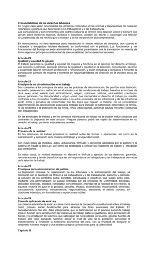 Irrenunciabilidad de los derechos laborales
En ningún caso serán renunciables los derechos contenidos en las normas y disposiciones de cualquier
naturaleza y jerarquía que favorezcan a los trabajadores y a las trabajadoras.
Las transacciones y convenimientos sólo podrán realizarse al término de la relación laboral y siempre que
versen sobre derechos litigiosos, dudosos o discutidos, consten por escrito y contengan una relación
circunstanciada de los hechos que la motiven y de los derechos en ella comprendidos.
En consecuencia, no será estimada como transacción la simple relación de derechos, aun cuando el
trabajador o trabajadora hubiese declarado su conformidad con lo pactado. Los funcionarios y las
funcionarias del Trabajo en sede administrativa o judicial garantizarán que la transacción no violente de
forma alguna el principio constitucional de irrenunciabilidad de los derechos laborales.
Artículo 20
Igualdad y equidad de género
El Estado garantiza la igualdad y equidad de mujeres y hombres en el ejercicio del derecho al trabajo.
Los patronos y patronas, aplicarán criterios de igualdad y equidad en la selección, capacitación, ascenso
y estabilidad laboral, formación profesional y remuneración, y están obligadas y obligados a fomentar la
participación paritaria de mujeres y hombres en responsabilidades de dirección en el proceso social de
trabajo.
Artículo 21
Principio de no discriminación en el trabajo
Son contrarias a los principios de esta Ley las prácticas de discriminación. Se prohíbe toda distinción,
exclusión, preferencia o restricción en el acceso y en las condiciones de trabajo, basadas en razones de
raza, sexo, edad, estado civil, sindicalización, religión, opiniones políticas, nacionalidad, orientación
sexual, personas con discapacidad u origen social, que menoscabe el derecho al trabajo por resultar
contrarias a los postulados constitucionales. Los actos emanados de los infractores y de las infractoras
serán írritos y penados de conformidad con las leyes que regulan la materia. No se considerarán
discriminatorias las disposiciones especiales dictadas para proteger la maternidad, paternidad y la familia,
ni las tendentes a la protección de los niños, niñas, adolescentes, personas adultas mayores y personas
con discapacidad.
En las solicitudes de trabajo y en los contratos individuales de trabajo no se podrán incluir cláusulas que
contraríen lo dispuesto en este artículo. Ninguna persona podrá ser objeto de discriminación en su
derecho al trabajo por tener antecedentes penales.
Artículo 22
Primacía de la realidad
En las relaciones de trabajo prevalece la realidad sobre las formas o apariencias, así como en la
interpretación y aplicación de la materia del trabajo y la seguridad social.
Son nulas todas las medidas, actos, actuaciones, fórmulas y convenios adoptados por el patrono o la
patrona en fraude a esta Ley, así como las destinadas a simular las relaciones de trabajo y precarizar
sus condiciones.
En estos casos, la nulidad declarada no afectará el disfrute y ejercicio de los derechos, garantías,
remuneraciones y demás beneficios que les correspondan a los trabajadores y las trabajadoras derivadas
de la relación de trabajo.
Artículo 23
Principios de la administración de justicia
La legislación procesal, la organización de los tribunales y la administración del trabajo, se
orientarán con el propósito de ofrecer a los trabajadores y a las trabajadoras, patronos y patronas,
la solución de los conflictos sobre derechos individuales o colectivos que surjan entre ellos,
mediante una administración de justicia orientada por los principios de uniformidad, brevedad,
gratuidad, celeridad, oralidad, inmediatez, concentración, prioridad de la realidad de los hechos, la
equidad, rectoría del juez en el proceso, sencillez, eficacia, accesibilidad, imparcialidad, idoneidad,
transparencia, autonomía, independencia, responsabilidad, atendiendo el debido proceso, sin
dilaciones indebidas, sin formalismos o reposiciones inútiles.
Artículo 24
Correcta aplicación de esta Ley
La correcta aplicación de esta Ley tiene como esencia la concepción constitucional sobre el trabajo
como proceso social fundamental para alcanzar los fines esenciales del Estado. En
correspondencia con ello, debe interpretarse que la participación en el proceso social de trabajo
está en función de la construcción de relaciones de trabajo justas e igualitarias, de la producción de
bienes y la prestación de servicios que satisfagan las necesidades del pueblo, generar fuentes de
trabajo, alto valor agregado nacional, elevar el nivel de vida de la población, consolidar la
independencia y fortalecer la soberanía económica del país, con la finalidad de asegurar el
desarrollo humano integral y una existencia digna y provechosa para la colectividad.
Capítulo III
 