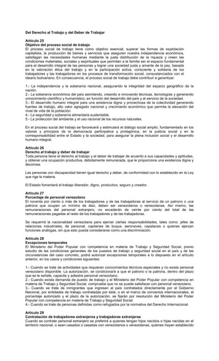Del Derecho al Trabajo y del Deber de Trabajar
Artículo 25
Objetivo del proceso social de trabajo
El proceso social de trabajo tiene como objetivo esencial, superar las formas de explotación
capitalista, la producción de bienes y servicios que aseguren nuestra independencia económica,
satisfagan las necesidades humanas mediante la justa distribución de la riqueza y creen las
condiciones materiales, sociales y espirituales que permitan a la familia ser el espacio fundamental
para el desarrollo integral de las personas y lograr una sociedad justa y amante de la paz, basada
en la valoración ética del trabajo y en la participación activa, consciente y solidaria de los
trabajadores y las trabajadoras en los procesos de transformación social, consustanciados con el
ideario bolivariano. En consecuencia, el proceso social de trabajo debe contribuir a garantizar:
1.- La independencia y la soberanía nacional, asegurando la integridad del espacio geográfico de la
nación.
2.- La soberanía económica del país asimilando, creando e innovando técnicas, tecnologías y generando
conocimiento científico y humanístico, en función del desarrollo del país y al servicio de la sociedad.
3.- El desarrollo humano integral para una existencia digna y provechosa de la colectividad generando
fuentes de trabajo, alto valor agregado nacional y crecimiento económico que permita la elevación del
nivel de vida de la población.
4.- La seguridad y soberanía alimentaria sustentable.
5.- La protección del ambiente y el uso racional de los recursos naturales.
En el proceso social del trabajo se favorecerá y estimulará el diálogo social amplio, fundamentado en los
valores y principios de la democracia participativa y protagónica, en la justicia social y en la
corresponsabilidad entre el Estado y la sociedad, para asegurar la plena inclusión social y el desarrollo
humano integral.
Artículo 26
Derecho al trabajo y deber de trabajar
Toda persona tiene el derecho al trabajo y el deber de trabajar de acuerdo a sus capacidades y aptitudes,
y obtener una ocupación productiva, debidamente remunerada, que le proporcione una existencia digna y
decorosa.
Las personas con discapacidad tienen igual derecho y deber, de conformidad con lo establecido en la Ley
que rige la materia.
El Estado fomentará el trabajo liberador, digno, productivo, seguro y creador.
Artículo 27
Porcentaje de personal venezolano
El noventa por ciento o más de los trabajadores y de las trabajadoras al servicio de un patrono o una
patrona que ocupen un mínimo de diez, deben ser venezolanos o venezolanas. Así mismo, las
remuneraciones del personal extranjero, no excederán de veinte por ciento del total de las
remuneraciones pagadas al resto de los trabajadores y de las trabajadoras.
Se requerirá la nacionalidad venezolana para ejercer ciertas responsabilidades, tales como: jefes de
relaciones industriales, de personal, capitanes de buque, aeronaves, capataces o quienes ejerzan
funciones análogas, sin que esto pueda considerarse como una discriminación.
Artículo 28
Excepciones temporales
El Ministerio del Poder Popular con competencia en materia de Trabajo y Seguridad Social, previo
estudio de las condiciones generales de los puestos de trabajo y seguridad social en el país y de las
circunstancias del caso concreto, podrá autorizar excepciones temporales a lo dispuesto en el artículo
anterior, en los casos y condiciones siguientes:
1.- Cuando se trate de actividades que requieran conocimientos técnicos especiales y no exista personal
venezolano disponible. La autorización, se condicionará a que el patrono o la patrona, dentro del plazo
que se le señale, capacite y adiestre personal venezolano.
2.- Cuando exista demanda de puesto de trabajo y el Ministerio del Poder Popular con competencia en
materia de Trabajo y Seguridad Social, compruebe que no se puede satisfacer con personal venezolano.
3.- Cuando se trate de inmigrantes que ingresen al país contratados directamente por el Gobierno
Nacional, por entidades de trabajo contratadas por éste, o en el marco de convenios internacionales, el
porcentaje autorizado y el plazo de la autorización, se fijarán por resolución del Ministerio del Poder
Popular con competencia en materia de Trabajo y Seguridad Social.
4.- Cuando se trate de personas definidas como refugiados por la normativa del Derecho Internacional.
Artículo 29
Contratación de trabajadores extranjeros y trabajadoras extranjeras
Cuando se contrate personal extranjero se preferirá a quienes tengan hijos nacidos o hijas nacidas en el
territorio nacional, o sean casados o casadas con venezolanos o venezolanas, quienes hayan establecido
 