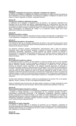 Artículo 38
Trabajador o trabajadora de inspección y trabajador o trabajadora de vigilancia
Se entiende por trabajador o trabajadora de inspección quien tenga a su cargo la revisión del trabajo de
otros trabajadores o de otras trabajadoras. Se entiende por trabajador o trabajadora de vigilancia, quien
tenga a su cargo el resguardo, la custodia y seguridad de bienes.
Artículo 39
Primacía de la realidad en calificación de cargos
La calificación de un trabajador o trabajadora como de dirección o de inspección, dependerá de la
naturaleza real de las labores que ejecuta, independientemente de la denominación que haya sido
convenida por las partes, de la que unilateralmente hubiese establecido el patrono o la patrona o de la
que señalen los recibos de pago y contratos de trabajo. En caso de controversia en la calificación de un
cargo, corresponderá a la Inspectoría del Trabajo o a la Jurisdicción Laboral, según sea el caso,
determinar la calificación que corresponda.
Artículo 40
Definición de patrono o patrona
Se entiende por patrono o patrona, toda persona natural o jurídica que tenga bajo su dependencia a uno
o más trabajadores o trabajadoras, en virtud de una relación laboral en el proceso social de trabajo.
Artículo 41
Representante del patrono o de la patrona
A los efectos de esta Ley, se considera representante del patrono o de la patrona toda persona natural
que en nombre y por cuenta de éste ejerza funciones jerárquicas de dirección o administración o que lo
represente ante terceros o terceras.
Los directores, directoras, gerentes, administradores, administradoras, jefes o jefas de relaciones
industriales, jefes o jefas de personal, capitanes o capitanas de buques o aeronaves, liquidadores,
liquidadoras, depositarios, depositarias y demás personas que ejerzan funciones de dirección o
administración se considerarán representantes del patrono o de la patrona aunque no tengan poder de
representación, y obligarán a su representado o representada para todos los fines derivados de la
relación de trabajo.
Artículo 42
De la notificación al patrono o patrona
La notificación al patrono o patrona, se hará mediante un cartel que indicará, el día y la hora acordada
para la celebración del acto, el cual se entregará a cualquiera de las siguientes personas: patrono o
patrona, directores, gerentes, administradores, jefes de personal, o cualquier otro u otra que ejerza
funciones de dirección, control, supervisión o de vigilancia, pudiendo igualmente el funcionario o
funcionaria del trabajo consignar la copia del cartel en la secretaría o en la oficina de correspondencia si
la hubiere, debiendo dejar constancia del nombre apellido, cédula y cargo de la persona que recibió la
copia del cartel. De existir negativa por parte de la persona notificada de recibir el cartel y de ser
imposible la notificación personal el funcionario o funcionaria del Trabajo fijará el cartel en la puerta de la
entidad de trabajo, y a partir de la fecha de la fijación comenzará a correr el lapso para la celebración del
acto. El funcionario o la funcionaria del Trabajo dejará constancia en el expediente de haber cumplido la
notificación.
También podrá realizarse la notificación, conforme a lo preceptuado en los artículos 126, en sus apartes,
Segundo, Tercero, y Cuarto y 127 de la Ley Orgánica Procesal del Trabajo.
Hecha la notificación para el primer acto, las partes quedan a derecho y no habrá necesidad de nueva
notificación para ningún otro acto del proceso, salvo los casos expresamente señalados en esta Ley.
Artículo 43
Responsabilidad objetiva del patrono o patrona
Todo patrono o patrona garantizará a sus trabajadores o trabajadoras condiciones de seguridad, higiene
y ambiente de trabajo adecuado, y son responsables por los accidentes laborales ocurridos y
enfermedades ocupacionales acontecidas a los trabajadores, trabajadoras, aprendices, pasantes,
becarios y becarias en la entidad de trabajo, o con motivo de causas relacionadas con el trabajo. La
responsabilidad del patrono o patrona se establecerá exista o no culpa o negligencia de su parte o de los
trabajadores, trabajadoras, aprendices, pasantes, becarios o becarias, y se procederá conforme a esta
Ley en materia de salud y seguridad laboral.
Artículo 44
Participación en salud y seguridad
Los patronos o patronas están en la obligación de garantizar que los delegados y delegadas de
prevención dispongan de facilidades para el cumplimiento de sus funciones, y que los comités de salud y
seguridad laboral cuenten con la participación de todos y todas sus integrantes, y sus recomendaciones
sean adoptadas en la entidad de trabajo.
Artículo 45
Entidad de trabajo
 