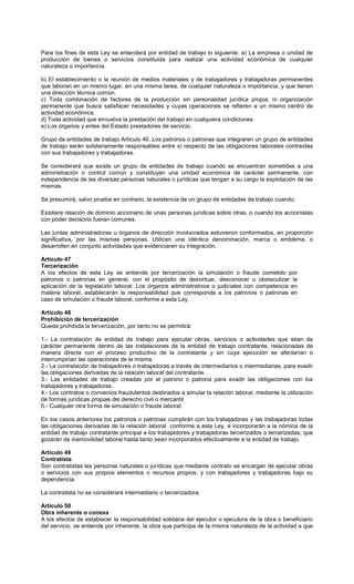 Para los fines de esta Ley se entenderá por entidad de trabajo lo siguiente: a) La empresa o unidad de
producción de bienes o servicios constituida para realizar una actividad económica de cualquier
naturaleza o importancia.
b) El establecimiento o la reunión de medios materiales y de trabajadores y trabajadoras permanentes
que laboran en un mismo lugar, en una misma tarea, de cualquier naturaleza o importancia, y que tienen
una dirección técnica común.
c) Toda combinación de factores de la producción sin personalidad jurídica propia, ni organización
permanente que busca satisfacer necesidades y cuyas operaciones se refieren a un mismo centro de
actividad económica.
d) Toda actividad que envuelva la prestación del trabajo en cualquiera condiciones.
e) Los órganos y entes del Estado prestadores de servicio.
Grupo de entidades de trabajo Artículo 46. Los patronos o patronas que integraren un grupo de entidades
de trabajo serán solidariamente responsables entre sí respecto de las obligaciones laborales contraídas
con sus trabajadores y trabajadoras.
Se considerará que existe un grupo de entidades de trabajo cuando se encuentran sometidas a una
administración o control común y constituyan una unidad económica de carácter permanente, con
independencia de las diversas personas naturales o jurídicas que tengan a su cargo la explotación de las
mismas.
Se presumirá, salvo prueba en contrario, la existencia de un grupo de entidades de trabajo cuando:
Existiere relación de dominio accionario de unas personas jurídicas sobre otras, o cuando los accionistas
con poder decisorio fueran comunes.
Las juntas administradoras u órganos de dirección involucrados estuvieron conformados, en proporción
significativa, por las mismas personas. Utilicen una idéntica denominación, marca o emblema, o
desarrollen en conjunto actividades que evidenciaren su integración.
Artículo 47
Tercerización
A los efectos de esta Ley se entiende por tercerización la simulación o fraude cometido por
patronos o patronas en general, con el propósito de desvirtuar, desconocer u obstaculizar la
aplicación de la legislación laboral. Los órganos administrativos o judiciales con competencia en
materia laboral, establecerán la responsabilidad que corresponda a los patronos o patronas en
caso de simulación o fraude laboral, conforme a esta Ley.
Artículo 48
Prohibición de tercerización
Queda prohibida la tercerización, por tanto no se permitirá:
1.- La contratación de entidad de trabajo para ejecutar obras, servicios o actividades que sean de
carácter permanente dentro de las instalaciones de la entidad de trabajo contratante, relacionadas de
manera directa con el proceso productivo de la contratante y sin cuya ejecución se afectarían o
interrumpirían las operaciones de la misma.
2.- La contratación de trabajadores o trabajadoras a través de intermediarios o intermediarias, para evadir
las obligaciones derivadas de la relación laboral del contratante.
3.- Las entidades de trabajo creadas por el patrono o patrona para evadir las obligaciones con los
trabajadores y trabajadoras.
4.- Los contratos o convenios fraudulentos destinados a simular la relación laboral, mediante la utilización
de formas jurídicas propias del derecho civil o mercantil.
5.- Cualquier otra forma de simulación o fraude laboral.
En los casos anteriores los patronos o patronas cumplirán con los trabajadores y las trabajadoras todas
las obligaciones derivadas de la relación laboral conforme a esta Ley, e incorporarán a la nómina de la
entidad de trabajo contratante principal a los trabajadores y trabajadoras tercerizados o tercerizadas, que
gozarán de inamovilidad laboral hasta tanto sean incorporados efectivamente a la entidad de trabajo.
Artículo 49
Contratista
Son contratistas las personas naturales o jurídicas que mediante contrato se encargan de ejecutar obras
o servicios con sus propios elementos o recursos propios, y con trabajadores y trabajadoras bajo su
dependencia.
La contratista no se considerará intermediario o tercerizadora.
Artículo 50
Obra inherente o conexa
A los efectos de establecer la responsabilidad solidaria del ejecutor o ejecutora de la obra o beneficiario
del servicio, se entiende por inherente, la obra que participa de la misma naturaleza de la actividad a que
 