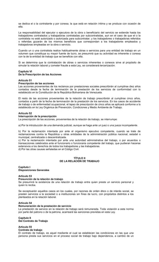 se dedica el o la contratante y por conexa, la que está en relación íntima y se produce con ocasión de
ella.
La responsabilidad del ejecutor o ejecutora de la obra o beneficiario del servicio se extiende hasta los
trabajadores contratados y trabajadoras contratadas por subcontratistas, aun en el caso de que el o la
contratista no esté autorizado o autorizada para subcontratar; y los trabajadores o trabajadoras referidos
o referidas gozarán de los mismos beneficios que correspondan a los trabajadores empleados y
trabajadoras empleadas en la obra o servicio.
Cuando un o una contratista realice habitualmente obras o servicios para una entidad de trabajo en un
volumen que constituya su mayor fuente de lucro, se presumirá que su actividad es inherente o conexa
con la de la entidad de trabajo que se beneficie con ella.
Si se determina que la contratación de obras o servicios inherentes o conexos sirve al propósito de
simular la relación laboral y cometer fraude a esta Ley, se considerará tercerización.
Capítulo VI
De la Prescripción de las Acciones
Artículo 51
Prescripción de las acciones
Las acciones provenientes de los reclamos por prestaciones sociales prescribirán al cumplirse diez años
contados desde la fecha de terminación de la prestación de los servicios de conformidad con lo
establecido en la Constitución de la República Bolivariana de Venezuela.
El resto de las acciones provenientes de la relación de trabajo prescribirán al cumplirse cinco años,
contados a partir de la fecha de terminación de la prestación de los servicios. En los casos de accidente
de trabajo o de enfermedad ocupacional, el lapso de prescripción de cinco años se aplicará conforme a lo
establecido en la Ley Orgánica de Prevención, Condiciones y Medio Ambiente de Trabajo.
Artículo 52
Interrupción de la prescripción
La prescripción de las acciones, provenientes de la relación de trabajo, se interrumpe:
a) Por la introducción de una demanda judicial, aunque se haga ante un juez o una jueza incompetente.
b) Por la reclamación intentada por ante el organismo ejecutivo competente, cuando se trate de
reclamaciones contra la República u otras entidades de la administración pública nacional, estadal o
municipal, centralizada o descentralizada.
c) Por la reclamación intentada por ante una autoridad administrativa del trabajo, o por acuerdos o
transacciones celebrados ante el funcionario o funcionaria competente del trabajo, que pudieran hacerse
extensivos a los derechos de todos los trabajadores y las trabajadoras.
d) Por las otras causas señaladas en el Código Civil.
TÍTULO II
DE LA RELACIÓN DE TRABAJO
Capítulo I
Disposiciones Generales
Artículo 53
Presunción de la relación de trabajo
Se presumirá la existencia de una relación de trabajo entre quien preste un servicio personal y
quien lo reciba.
Se exceptuarán aquellos casos en los cuales, por razones de orden ético o de interés social, se
presten servicios a la sociedad o a instituciones sin fines de lucro, con propósitos distintos a los
planteados en la relación laboral.
Artículo 54
Remuneración de la prestación de servicio
La prestación de servicio en la relación de trabajo será remunerada. Toda violación a esta norma
por parte del patrono o de la patrona, acarreará las sanciones previstas en esta Ley.
Capítulo II
Del Contrato de Trabajo
Artículo 55
Contrato de trabajo
El contrato de trabajo, es aquel mediante el cual se establecen las condiciones en las que una
persona presta sus servicios en el proceso social de trabajo bajo dependencia, a cambio de un
 