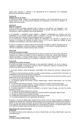 salario justo, equitativo y conforme a las disposiciones de la Constitución de la República
Bolivariana de Venezuela y esta Ley.
Artículo 56
Obligaciones de las partes
El contrato de trabajo, obligará a lo expresamente pactado y a las consecuencias que de él se
deriven según la Ley, las convenciones colectivas, las costumbres, el uso local, la equidad y el
trabajo como hecho social.
Artículo 57
Régimen supletorio
Si en el contrato de trabajo celebrado entre un patrono o una patrona y un trabajador o una
trabajadora no hubiere estipulaciones expresas respecto al servicio que deba prestarse y a la
remuneración, éstos se ajustarán a las normas siguientes:
a) El trabajador o trabajadora estará obligado u obligada a desempeñar los servicios que sean
compatibles con sus fuerzas, aptitudes, estado o condición, y que sean del mismo género de los que
formen el objeto de la actividad a que se dedique el patrono o la patrona.
b) La remuneración y demás beneficios deberán ser adecuados a la naturaleza y magnitud de los
servicios y no podrán ser inferiores al salario mínimo, ni a lo que se pague por trabajos de igual
naturaleza en la localidad y en la propia entidad de trabajo.
El patrono o la patrona no puede modificar las condiciones de trabajo si implican desmejora para el
trabajador o trabajadora, si ponen en peligro su integridad, o si van contra la normativa prevista en
esta Ley su reglamento y demás leyes que rigen la materia.
Artículo 58
Forma del contrato de trabajo
El contrato de trabajo se hará preferentemente por escrito, sin perjuicio de que pueda probarse la
existencia de la relación de trabajo en caso de celebrarse en forma oral. Cuando esté probada la
relación de trabajo y no exista contrato escrito, se presumen ciertas, hasta prueba en contrario,
todas las afirmaciones realizadas por el trabajador o trabajadora sobre su contenido.
Artículo 59
Contenido del contrato de trabajo
El contrato de trabajo escrito se extenderá en dos ejemplares originales, uno de los cuales se
entregará al trabajador o trabajadora, mientras el otro lo conservará el patrono o la patrona. Este
contendrá las especificaciones siguientes:
1.- El nombre, apellido, cédula de identidad, nacionalidad, edad, estado civil, domicilio y dirección de las
partes.
2.- Cuando se trate de personas jurídicas, los datos correspondientes a su denominación y domicilio y la
identificación de la persona natural que la represente.
3.- La denominación del puesto de trabajo o cargo, con una descripción de los servicios a prestar, que se
determinará con la mayor precisión posible.
4.- La fecha de inicio de la relación de trabajo.
5.- La indicación expresa del contrato a tiempo indeterminado, a tiempo determinado o por una obra
determinada.
6.- La indicación del tiempo de duración, cuando se trate de un contrato a tiempo determinado.
7.- La obra o la labor que deba realizarse, cuando se trate de un contrato para una obra determinada.
8.- La duración de la jornada ordinaria de trabajo.
9.- El salario estipulado o la manera de calcularlo y su forma y lugar de pago, así como los demás
beneficios a percibir.
10.- El lugar donde deban prestarse los servicios.
11.- La mención de las convenciones colectivas o acuerdos colectivos aplicables, según el caso.
12.- El lugar de celebración del contrato de trabajo.
13.- Cualesquiera otras estipulaciones lícitas que acuerden las partes.
14.- Los demás establecidos en los reglamentos de esta Ley.
El patrono o la patrona deberá dejar constancia de la fecha y hora de haber entregado al trabajador o
trabajadora el ejemplar del contrato de trabajo mediante acuse de recibo debidamente suscrito por éste o
ésta en un libro que llevará a tal efecto, de conformidad con los reglamentos y resoluciones de esta Ley.
El otro ejemplar del contrato de trabajo deberá ser conservado por el patrono o la patrona desde el inicio
de la relación de trabajo hasta que prescriban las acciones derivadas de ella.
Modalidades del contrato de trabajo
Artículo 60
El contrato de trabajo podrá celebrarse por tiempo indeterminado, por tiempo determinado o para una
obra determinada.
Artículo 61
Contrato a tiempo indeterminado
 