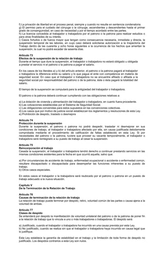 f) La privación de libertad en el proceso penal, siempre y cuando no resulte en sentencia condenatoria.
g) El permiso para el cuidado del cónyuge o la cónyuge, ascendientes y descendientes hasta el primer
grado de consanguinidad, en caso de necesidad y por el tiempo acordado entre las partes.
h) La licencia concedida al trabajador o trabajadora por el patrono o la patrona para realizar estudios o
para otras finalidades de su interés.
i) Casos fortuitos o de fuerza mayor que tengan como consecuencia necesaria, inmediata y directa, la
suspensión temporal de las labores, en cuyo caso deberá solicitarse autorización a la Inspectoría del
Trabajo dentro de las cuarenta y ocho horas siguientes a la ocurrencia de los hechos que ameritan la
suspensión, la cual no podrá exceder de sesenta días.
Artículo 73
Efectos de la suspensión de la relación de trabajo
Durante el tiempo que dure la suspensión, el trabajador o trabajadora no estará obligado u obligada
a prestar el servicio ni el patrono o la patrona a pagar el salario.
En los casos de los literales a) y b) del artículo anterior, el patrono o la patrona pagará al trabajador
o trabajadora la diferencia entre su salario y lo que pague el ente con competencia en materia de
seguridad social. En caso que el trabajador o trabajadora no se encuentre afiliado o afiliada a la
seguridad social por responsabilidad del patrono o de la patrona, éste o ésta pagará la totalidad del
salario.
El tiempo de la suspensión se computará para la antigüedad del trabajador o trabajadora.
El patrono o la patrona deberá continuar cumpliendo con las obligaciones relativas a:
a) La dotación de vivienda y alimentación del trabajador o trabajadora, en cuanto fuera procedente.
b) Las cotizaciones establecidas por el Sistema de Seguridad Social.
c) Las obligaciones convenidas para estos supuestos en las convenciones colectivas.
d) Los casos que por motivo de justicia social establezcan los reglamentos y resoluciones de esta Ley.
e) Prohibición de despido, traslado o desmejora
Artículo 74
Protección durante la suspensión
Durante la suspensión, el patrono o patrona no podrá despedir, trasladar ni desmejorar en sus
condiciones de trabajo, al trabajador o trabajadora afectado por ella, sin causa justificada debidamente
comprobada mediante el procedimiento de calificación de faltas establecido en esta Ley. Si por
necesidades del patrono o la patrona, tuviere que proveer su vacante temporalmente, el trabajador o
trabajadora será reintegrado a su puesto de trabajo al cesar la suspensión.
Artículo 75
Reincorporación al trabajo
Cesada la suspensión, el trabajador o trabajadora tendrá derecho a continuar prestando servicios en las
mismas condiciones existentes para la fecha en que ocurrió aquella, salvo que:
a) Por circunstancias de accidente de trabajo, enfermedad ocupacional o accidente o enfermedad común,
resultare discapacitado o discapacitada para desempeñar las funciones inherentes a su puesto de
trabajo.
b) Otros casos especiales.
En estos casos el trabajador o la trabajadora será reubicado por el patrono o patrona en un puesto de
trabajo adecuado a la nueva situación.
Capítulo V
De la Terminación de la Relación de Trabajo
Artículo 76
Causas de terminación de la relación de trabajo
La relación de trabajo puede terminar por despido, retiro, voluntad común de las partes o causa ajena a la
voluntad de ambas.
Artículo 77
Clases de despido
Se entenderá por despido la manifestación de voluntad unilateral del patrono o de la patrona de poner fin
a la relación de trabajo que lo vincula a uno o más trabajadores o trabajadoras. El despido será:
a) Justificado, cuando el trabajador o trabajadora ha incurrido en una causa prevista por esta Ley.
b) No justificado, cuando se realiza sin que el trabajador o trabajadora haya incurrido en causa legal que
lo justifique.
Esta Ley establece la garantía de estabilidad en el trabajo y la limitación de toda forma de despido no
justificado. Los despidos contrarios a esta Ley son nulos.
 