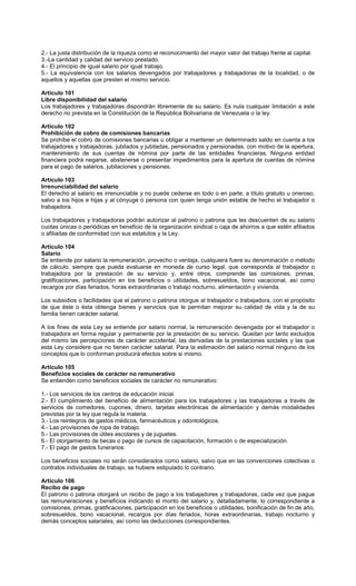 2.- La justa distribución de la riqueza como el reconocimiento del mayor valor del trabajo frente al capital.
3.-La cantidad y calidad del servicio prestado.
4.- El principio de igual salario por igual trabajo.
5.- La equivalencia con los salarios devengados por trabajadores y trabajadoras de la localidad, o de
aquellos y aquellas que presten el mismo servicio.
Artículo 101
Libre disponibilidad del salario
Los trabajadores y trabajadoras dispondrán libremente de su salario. Es nula cualquier limitación a este
derecho no prevista en la Constitución de la República Bolivariana de Venezuela o la ley.
Artículo 102
Prohibición de cobro de comisiones bancarias
Se prohíbe el cobro de comisiones bancarias u obligar a mantener un determinado saldo en cuenta a los
trabajadores y trabajadoras, jubilados y jubiladas, pensionados y pensionadas, con motivo de la apertura,
mantenimiento de sus cuentas de nómina por parte de las entidades financieras. Ninguna entidad
financiera podrá negarse, abstenerse o presentar impedimentos para la apertura de cuentas de nómina
para el pago de salarios, jubilaciones y pensiones.
Artículo 103
Irrenunciabilidad del salario
El derecho al salario es irrenunciable y no puede cederse en todo o en parte, a título gratuito u oneroso,
salvo a los hijos e hijas y al cónyuge o persona con quien tenga unión estable de hecho el trabajador o
trabajadora.
Los trabajadores y trabajadoras podrán autorizar al patrono o patrona que les descuenten de su salario
cuotas únicas o periódicas en beneficio de la organización sindical o caja de ahorros a que estén afiliados
o afiliadas de conformidad con sus estatutos y la Ley.
Artículo 104
Salario
Se entiende por salario la remuneración, provecho o ventaja, cualquiera fuere su denominación o método
de cálculo, siempre que pueda evaluarse en moneda de curso legal, que corresponda al trabajador o
trabajadora por la prestación de su servicio y, entre otros, comprende las comisiones, primas,
gratificaciones, participación en los beneficios o utilidades, sobresueldos, bono vacacional, así como
recargos por días feriados, horas extraordinarias o trabajo nocturno, alimentación y vivienda.
Los subsidios o facilidades que el patrono o patrona otorgue al trabajador o trabajadora, con el propósito
de que éste o ésta obtenga bienes y servicios que le permitan mejorar su calidad de vida y la de su
familia tienen carácter salarial.
A los fines de esta Ley se entiende por salario normal, la remuneración devengada por el trabajador o
trabajadora en forma regular y permanente por la prestación de su servicio. Quedan por tanto excluidos
del mismo las percepciones de carácter accidental, las derivadas de la prestaciones sociales y las que
esta Ley considere que no tienen carácter salarial. Para la estimación del salario normal ninguno de los
conceptos que lo conforman producirá efectos sobre si mismo.
Artículo 105
Beneficios sociales de carácter no remunerativo
Se entienden como beneficios sociales de carácter no remunerativo:
1.- Los servicios de los centros de educación inicial.
2.- El cumplimiento del beneficio de alimentación para los trabajadores y las trabajadoras a través de
servicios de comedores, cupones, dinero, tarjetas electrónicas de alimentación y demás modalidades
previstas por la ley que regula la materia.
3.- Los reintegros de gastos médicos, farmacéuticos y odontológicos.
4.- Las provisiones de ropa de trabajo.
5.- Las provisiones de útiles escolares y de juguetes.
6.- El otorgamiento de becas o pago de cursos de capacitación, formación o de especialización.
7.- El pago de gastos funerarios.
Los beneficios sociales no serán considerados como salario, salvo que en las convenciones colectivas o
contratos individuales de trabajo, se hubiere estipulado lo contrario.
Artículo 106
Recibo de pago
El patrono o patrona otorgará un recibo de pago a los trabajadores y trabajadoras, cada vez que pague
las remuneraciones y beneficios indicando el monto del salario y, detalladamente, lo correspondiente a
comisiones, primas, gratificaciones, participación en los beneficios o utilidades, bonificación de fin de año,
sobresueldos, bono vacacional, recargos por días feriados, horas extraordinarias, trabajo nocturno y
demás conceptos salariales, así como las deducciones correspondientes.
 