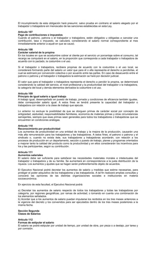 El incumplimiento de esta obligación hará presumir, salvo prueba en contrario el salario alegado por el
trabajador o trabajadora sin menoscabo de las sanciones establecidas en esta Ley.
Artículo 107
Pago de contribuciones o impuestos
Cuando el patrono, patrona o el trabajador o trabajadora, estén obligados u obligadas a cancelar una
contribución, tasa o impuesto, se calculará, considerando el salario normal correspondiente al mes
inmediatamente anterior a aquél en que se causó.
Artículo 108
Carácter salarial de la propina
En los locales en que se acostumbre cobrar al cliente por el servicio un porcentaje sobre el consumo, tal
recargo se computará en el salario, en la proporción que corresponda a cada trabajador o trabajadora de
acuerdo con lo pactado, la costumbre o el uso.
Si el trabajador o trabajadora, recibiera propinas de acuerdo con la costumbre o el uso local, se
considerará formando parte del salario un valor que para él o ella representa el derecho a percibirlas, el
cual se estimará por convención colectiva o por acuerdo entre las partes. En caso de desacuerdo entre el
patrono o patrona y el trabajador o trabajadora la estimación se hará por decisión judicial.
El valor que para el trabajador o trabajadora representa el derecho a percibir la propina, se determinará
considerando la calidad del servicio, el nivel profesional y la productividad del trabajador o la trabajadora,
la categoría del local y demás elementos derivados la costumbre o el uso.
Artículo 109
Principio de igual salario a igual trabajo
A trabajo igual, desempeñado en puesto de trabajo, jornada y condiciones de eficiencia también iguales,
debe corresponder salario igual. A estos fines se tendrá presente la capacidad del trabajador o
trabajadora con relación a la clase de trabajo que ejecuta.
Lo anterior no excluye la posibilidad de que se otorguen primas de carácter social por concepto de
antigüedad, asiduidad, responsabilidades familiares, economía de materias primas y otras circunstancias
semejantes, siempre que esas primas sean generales para todos los trabajadores o trabajadoras que se
encuentren en condiciones análogas.
Artículo 110
Reconocimiento por productividad
Los aumentos de productividad en una entidad de trabajo y la mejora de la producción, causarán una
más alta remuneración para los trabajadores y las trabajadoras. A estos fines, el patrono o patrona y el
sindicato o, cuando no exista éste, sus trabajadores y trabajadoras acordarán, con relación a los
procesos de producción en un departamento, sección o puesto de trabajo, planes y programas orientados
a mejorar tanto la calidad del producto como la productividad y en ellos considerarán los incentivos para
los y las participantes, según su contribución.
Artículo 111
Aumentos salariales
El salario debe ser suficiente para satisfacer las necesidades materiales morales e intelectuales del
trabajador o trabajadora y de su familia. Se aumentará en correspondencia a la justa distribución de la
riqueza. Los aumentos y ajustes que se hagan serán preferentemente objeto de acuerdos.
El Ejecutivo Nacional podrá decretar los aumentos de salario y medidas que estime necesarias, para
proteger el poder adquisitivo de los trabajadores y las trabajadoras. A tal fin realizará amplias consultas y
conocerá las opiniones de las distintas organizaciones sociales e instituciones en materia
socioeconómica.
En ejercicio de esta facultad, el Ejecutivo Nacional podrá:
a) Decretar los aumentos de salario respecto de todos los trabajadores y todas las trabajadoras por
categoría, por regiones geográficas, por ramas de actividad, o tomando en cuenta una combinación de
los elementos señalados.
b) Acordar que a los aumentos de salario puedan imputarse los recibidos en los tres meses anteriores a
la vigencia del decreto y los convenidos para ser ejecutados dentro de los tres meses posteriores a la
misma fecha.
Sección Segunda
Clases de Salarios
Artículo 112
Formas de estipular el salario
El salario se podrá estipular por unidad de tiempo, por unidad de obra, por pieza o a destajo, por tarea y
por comisión.
 