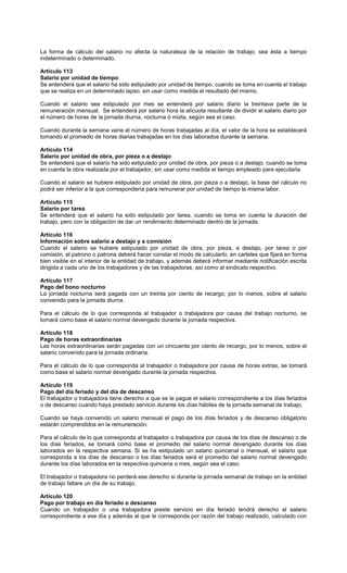 La forma de cálculo del salario no afecta la naturaleza de la relación de trabajo, sea ésta a tiempo
indeterminado o determinado.
Artículo 113
Salario por unidad de tiempo
Se entenderá que el salario ha sido estipulado por unidad de tiempo, cuando se toma en cuenta el trabajo
que se realiza en un determinado lapso, sin usar como medida el resultado del mismo.
Cuando el salario sea estipulado por mes se entenderá por salario diario la treintava parte de la
remuneración mensual. Se entenderá por salario hora la alícuota resultante de dividir el salario diario por
el número de horas de la jornada diurna, nocturna ó mixta, según sea el caso.
Cuando durante la semana varíe el número de horas trabajadas al día, el valor de la hora se establecerá
tomando el promedio de horas diarias trabajadas en los días laborados durante la semana.
Artículo 114
Salario por unidad de obra, por pieza o a destajo
Se entenderá que el salario ha sido estipulado por unidad de obra, por pieza o a destajo, cuando se toma
en cuenta la obra realizada por el trabajador, sin usar como medida el tiempo empleado para ejecutarla.
Cuando el salario se hubiere estipulado por unidad de obra, por pieza o a destajo, la base del cálculo no
podrá ser inferior a la que correspondería para remunerar por unidad de tiempo la misma labor.
Artículo 115
Salario por tarea
Se entenderá que el salario ha sido estipulado por tarea, cuando se toma en cuenta la duración del
trabajo, pero con la obligación de dar un rendimiento determinado dentro de la jornada.
Artículo 116
Información sobre salario a destajo y a comisión
Cuando el salario se hubiere estipulado por unidad de obra, por pieza, a destajo, por tarea o por
comisión, el patrono o patrona deberá hacer constar el modo de calcularlo, en carteles que fijará en forma
bien visible en el interior de la entidad de trabajo, y además deberá informar mediante notificación escrita
dirigida a cada uno de los trabajadores y de las trabajadoras, así como al sindicato respectivo.
Artículo 117
Pago del bono nocturno
La jornada nocturna será pagada con un treinta por ciento de recargo, por lo menos, sobre el salario
convenido para la jornada diurna.
Para el cálculo de lo que corresponda al trabajador o trabajadora por causa del trabajo nocturno, se
tomará como base el salario normal devengado durante la jornada respectiva.
Artículo 118
Pago de horas extraordinarias
Las horas extraordinarias serán pagadas con un cincuenta por ciento de recargo, por lo menos, sobre el
salario convenido para la jornada ordinaria.
Para el cálculo de lo que corresponda al trabajador o trabajadora por causa de horas extras, se tomará
como base el salario normal devengado durante la jornada respectiva.
Artículo 119
Pago del día feriado y del día de descanso
El trabajador o trabajadora tiene derecho a que se le pague el salario correspondiente a los días feriados
o de descanso cuando haya prestado servicio durante los días hábiles de la jornada semanal de trabajo.
Cuando se haya convenido un salario mensual el pago de los días feriados y de descanso obligatorio
estarán comprendidos en la remuneración.
Para el cálculo de lo que corresponda al trabajador o trabajadora por causa de los días de descanso o de
los días feriados, se tomará como base el promedio del salario normal devengado durante los días
laborados en la respectiva semana. Si se ha estipulado un salario quincenal o mensual, el salario que
corresponda a los días de descanso o los días feriados será el promedio del salario normal devengado
durante los días laborados en la respectiva quincena o mes, según sea el caso.
El trabajador o trabajadora no perderá ese derecho si durante la jornada semanal de trabajo en la entidad
de trabajo faltare un día de su trabajo.
Artículo 120
Pago por trabajo en día feriado o descanso
Cuando un trabajador o una trabajadora preste servicio en día feriado tendrá derecho al salario
correspondiente a ese día y además al que le corresponda por razón del trabajo realizado, calculado con
 