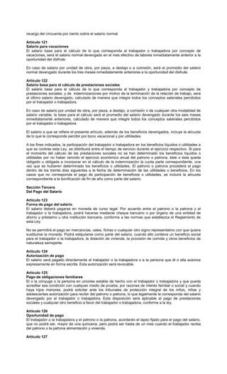 recargo del cincuenta por ciento sobre el salario normal.
Artículo 121
Salario para vacaciones
El salario base para el cálculo de lo que corresponda al trabajador o trabajadora por concepto de
vacaciones, será el salario normal devengado en el mes efectivo de labores inmediatamente anterior a la
oportunidad del disfrute.
En caso de salario por unidad de obra, por pieza, a destajo o a comisión, será el promedio del salario
normal devengado durante los tres meses inmediatamente anteriores a la oportunidad del disfrute.
Artículo 122
Salario base para el cálculo de prestaciones sociales
El salario base para el cálculo de lo que corresponda al trabajador y trabajadora por concepto de
prestaciones sociales, y de indemnizaciones por motivo de la terminación de la relación de trabajo, será
el último salario devengado, calculado de manera que integre todos los conceptos salariales percibidos
por el trabajador o trabajadora.
En caso de salario por unidad de obra, por pieza, a destajo, a comisión o de cualquier otra modalidad de
salario variable, la base para el cálculo será el promedio del salario devengado durante los seis meses
inmediatamente anteriores, calculado de manera que integre todos los conceptos salariales percibidos
por el trabajador o trabajadora.
El salario a que se refiere el presente artículo, además de los beneficios devengados, incluye la alícuota
de lo que le corresponde percibir por bono vacacional y por utilidades.
A los fines indicados, la participación del trabajador o trabajadora en los beneficios líquidos o utilidades a
que se contrae esta Ley, se distribuirá entre el tiempo de servicio durante el ejercicio respectivo. Si para
el momento del cálculo de las prestaciones sociales no se han determinado los beneficios líquidos o
utilidades por no haber vencido el ejercicio económico anual del patrono o patrona, éste o ésta queda
obligado u obligada a incorporar en el cálculo de la indemnización la cuota parte correspondiente, una
vez que se hubieren determinado los beneficios o utilidades. El patrono o patrona procederá al pago
dentro de los treinta días siguientes a la fecha de determinación de las utilidades o beneficios. En los
casos que no corresponda el pago de participación de beneficios o utilidades, se incluirá la alícuota
correspondiente a la bonificación de fin de año como parte del salario.
Sección Tercera
Del Pago del Salario
Artículo 123
Forma de pago del salario
El salario deberá pagarse en moneda de curso legal. Por acuerdo entre el patrono o la patrona y el
trabajador o la trabajadora, podrá hacerse mediante cheque bancario o por órgano de una entidad de
ahorro y préstamo u otra institución bancaria, conforme a las normas que establezca el Reglamento de
esta Ley.
No se permitirá el pago en mercancías, vales, fichas o cualquier otro signo representativo con que quiera
sustituirse la moneda. Podrá estipularse como parte del salario, cuando ello conlleve un beneficio social
para el trabajador o la trabajadora, la dotación de vivienda, la provisión de comida y otros beneficios de
naturaleza semejante.
Artículo 124
Autorización de pago
El salario será pagado directamente al trabajador o la trabajadora o a la persona que él o ella autorice
expresamente en forma escrita. Esta autorización será revocable.
Artículo 125
Pago de obligaciones familiares
El o la cónyuge o la persona en uniones estable de hecho con el trabajador o trabajadora y que pueda
acreditar esa condición con cualquier medio de prueba, por razones de interés familiar o social y cuando
haya hijos menores, podrá solicitar ante los tribunales de protección integral de los niños, niñas y
adolescentes autorización para recibir del patrono o patrona, lo que legalmente le corresponda del salario
devengado por el trabajador o trabajadora. Esta disposición será aplicable al pago de prestaciones
sociales y cualquier otro beneficio a favor del trabajador o trabajadora, conforme a la ley.
Artículo 126
Oportunidad de pago
El trabajador o la trabajadora y el patrono o la patrona, acordarán el lapso fijado para el pago del salario,
que no podrá ser, mayor de una quincena, pero podrá ser hasta de un mes cuando el trabajador reciba
del patrono o la patrona alimentación y vivienda.
Artículo 127
 