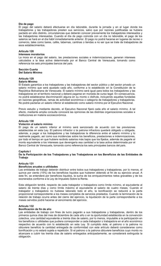 Día de pago
El pago del salario deberá efectuarse en día laborable, durante la jornada y en el lugar donde los
trabajadores y las trabajadoras presten sus servicios, salvo que por razones justificadas se hubiera
pactado en sitio distinto, circunstancias que deberán conocer previamente los trabajadores interesados y
las trabajadoras interesadas. Cuando el día de pago coincida con un día no laborable, el pago de los
salarios se hará en el día hábil inmediatamente anterior. El pago no podrá hacerse en lugares de recreo o
comercio, tales como bares, cafés, tabernas, cantinas o tiendas a no ser que se trate de trabajadores de
esos establecimientos.
Artículo 128
Intereses moratorios
La mora en el pago del salario, las prestaciones sociales e indemnizaciones, generan intereses
calculados a la tasa activa determinada por el Banco Central de Venezuela, tomando como
referencia los seis principales bancos del país.
Sección Cuarta
Del Salario Mínimo
Artículo 129
Salario Mínimo
El Estado garantiza a los trabajadores y las trabajadoras del sector público y del sector privado un
salario mínimo que será ajustado cada año, conforme a lo establecido en la Constitución de la
República Bolivariana de Venezuela. El salario mínimo será igual para todos los trabajadores y las
trabajadoras en el territorio nacional y deberá pagarse en moneda de curso legal. En consecuencia,
no podrá establecerse discriminación alguna en su monto o disfrute, incluyendo aquellas fundadas
en razones geográficas, ramas de actividad económica o categoría de trabajadores y trabajadoras.
No podrá pactarse un salario inferior al establecido como salario mínimo por el Ejecutivo Nacional.
Previo estudio y mediante decreto, el Ejecutivo Nacional fijará cada año el salario mínimo. A tal
efecto, mediante amplia consulta conocerá las opiniones de las distintas organizaciones sociales e
instituciones en materia socioeconómica.
Artículo 130
Violación al salario mínimo
El pago de un salario inferior al mínimo será sancionado de acuerdo con las previsiones
establecidas en esta Ley. El patrono infractor o la patrona infractora quedará obligado u obligada,
además, a pagar a los trabajadores y las trabajadoras la diferencia entre el salario mínimo y lo
realmente pagado, así como sus incidencias sobre los beneficios, prestaciones e indemnizaciones,
por todo el tiempo en que hubiere recibido salarios más bajos que los fijados, además de pagarle el
monto equivalente a los intereses que devengaría esa cantidad a la tasa activa determinada por el
Banco Central de Venezuela, tomando como referencia los seis principales bancos del país.
Capítulo I
De la Participación de los Trabajadores y las Trabajadoras en los Beneficios de las Entidades de
Trabajo
Artículo 131
Beneficios anuales o utilidades
Las entidades de trabajo deberán distribuir entre todos sus trabajadores y trabajadoras, por lo menos, el
quince por ciento (15%) de los beneficios líquidos que hubieren obtenido al fin de su ejercicio anual. A
este fin, se entenderá por beneficios líquidos, la suma de los enriquecimientos netos gravables y de los
exonerados conforme a la Ley de Impuesto Sobre la Renta.
Esta obligación tendrá, respecto de cada trabajador o trabajadora como límite mínimo, el equivalente al
salario de treinta días y como límite máximo el equivalente al salario de cuatro meses. Cuando el
trabajador o trabajadora no hubiese laborado todo el año, la bonificación se reducirá a la parte
proporcional correspondiente a los meses completos de servicios prestados. Cuando la terminación de la
relación de trabajo ocurra antes del cierre del ejercicio, la liquidación de la parte correspondiente a los
meses servidos podrá hacerse al vencimiento del ejercicio.
Artículo 132
Bonificación de fin de año
Las entidades de trabajo con fines de lucro pagarán a sus trabajadores y trabajadoras, dentro de los
primeros quince días del mes de diciembre de cada año o en la oportunidad establecida en la convención
colectiva, una cantidad equivalente a treinta días de salario, por lo menos, imputable a la participación en
los beneficios o utilidades que pudiera corresponder a cada trabajador o trabajadora en el año económico
respectivo de acuerdo con lo establecido en esta Ley. Si cumplido éste, el patrono o la patrona no
obtuviere beneficio la cantidad entregada de conformidad con este artículo deberá considerarse como
bonificación y no estará sujeta a repetición. Si el patrono o la patrona obtuviere beneficios cuyo monto no
alcanzare a cubrir los treinta días de salario entregados anticipadamente, se considerará extinguida la
obligación.
 