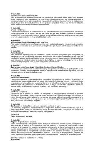 Artículo 133
Determinación de monto distribuible
Para la determinación del monto distribuible por concepto de participación en los beneficios o utilidades
de los trabajadores y las trabajadoras, se tomará como base la declaración que hubiere presentado la
entidad de trabajo ante la Administración del Impuesto Sobre la Renta. Cuando el monto de los beneficios
resulte mayor de lo declarado, la entidad de trabajo estará obligada a efectuar una distribución adicional
dentro del mes siguiente a la fecha en que se determine.
Artículo 134
Unidad económica
La determinación definitiva de los beneficios de una entidad de trabajo se hará atendiendo al concepto de
unidad económica de la misma, aún en los casos en que ésta aparezca dividida en diferentes
explotaciones o con personerías jurídicas distintas u organizada en diferentes departamentos, agencias o
sucursales, para los cuales se lleve contabilidad separada.
Artículo 135
No imputación de pérdidas de ejercicios anteriores
Para la determinación de los beneficios repartibles entre los trabajadores y las trabajadoras, la entidad de
trabajo no podrá imputar a un ejercicio anual las pérdidas que hubiere sufrido con anterioridad a ese
ejercicio.
Artículo 136
Forma de cálculo
Para determinar la participación que corresponda a cada uno de los trabajadores y las trabajadoras, se
dividirá el total de los beneficios repartibles entre el total de los salarios devengados por todos los
trabajadores y todas las trabajadoras durante el respectivo ejercicio. La participación correspondiente a
cada trabajador o trabajadora será la resultante de multiplicar el cociente obtenido por el monto de los
salarios devengados por él o ella, durante el respectivo ejercicio anual.
Artículo 137
Oportunidad para el pago de participación en los beneficios o utilidades
La cantidad que corresponda a cada trabajador y trabajadora por concepto de participación en los
beneficios o utilidades deberá pagársele dentro de los dos meses inmediatamente siguientes al día del
cierre del ejercicio de las entidades de trabajo.
Artículo 138
Verificación de utilidades
La mayoría absoluta de los trabajadores y las trabajadoras de una entidad de trabajo, o su sindicato o la
Inspectoría del Trabajo podrá solicitar por ante la Administración Tributaria el examen y verificación de los
respectivos inventarios y balances para comprobar la renta obtenida en uno o más ejercicios anuales. La
Administración Tributaria rendirá su informe en un lapso no mayor a seis meses. Este informe deberá ser
remitido a los y las solicitantes, al patrono o patrona y a la Inspectoría del Trabajo.
Artículo 139
Utilidades convenidas
En caso de que el patrono o la patrona y el trabajador o la trabajadora hayan convenido en que éste
perciba una participación convencional que supere a la participación legal pautada en este Capítulo, el
monto de ésta comprenderá aquélla, a menos que las partes hubieren convenido expresamente lo
contrario. Lo mismo se hará en el supuesto de que el monto de la participación legal llegue a superar el
de la participación convenida por las partes.
Artículo 140
Bonificación de fin de año en patronos o patronas sin fines de lucro
Los patronos y las patronas cuyas actividades no tengan fines de lucro, estarán exentos del pago de la
participación en los beneficios, pero deberán otorgar a sus trabajadores y trabajadoras una bonificación
de fin de año equivalente a por lo menos treinta días de salario.
Capítulo III
De las Prestaciones Sociales
Artículo 141
Régimen de prestaciones sociales
Todos los trabajadores y trabajadoras tienen derecho a prestaciones sociales que les recompensen la
antigüedad en el servicio y los ampare en caso de cesantía. El régimen de prestaciones sociales
regulado en la presente Ley establece el pago de este derecho de forma proporcional al tiempo de
servicio, calculado con el último salario devengado por el trabajador o trabajadora al finalizar la relación
laboral, garantizando la intangibilidad y progresividad de los derechos laborales. Las prestaciones
sociales son créditos laborales de exigibilidad inmediata. Toda mora en su pago genera intereses, los
cuales constituyen deudas de valor y gozan de los mismos privilegios y garantías de la deuda principal.
Garantía y cálculo de prestaciones sociales
Artículo 142
 