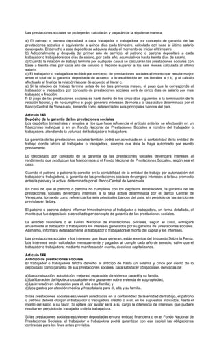 Las prestaciones sociales se protegerán, calcularán y pagarán de la siguiente manera:
a) El patrono o patrona depositará a cada trabajador o trabajadora por concepto de garantía de las
prestaciones sociales el equivalente a quince días cada trimestre, calculado con base al último salario
devengado. El derecho a este depósito se adquiere desde el momento de iniciar el trimestre.
b) Adicionalmente y después del primer año de servicio, el patrono o patrona depositará a cada
trabajador o trabajadora dos días de salario, por cada año, acumulativos hasta treinta días de salario.
c) Cuando la relación de trabajo termine por cualquier causa se calcularán las prestaciones sociales con
base a treinta días por cada año de servicio o fracción superior a los seis meses calculada al último
salario.
d) El trabajador o trabajadora recibirá por concepto de prestaciones sociales el monto que resulte mayor
entre el total de la garantía depositada de acuerdo a lo establecido en los literales a y b, y el cálculo
efectuado al final de la relación laboral de acuerdo al literal c.
e) Si la relación de trabajo termina antes de los tres primeros meses, el pago que le corresponde al
trabajador o trabajadora por concepto de prestaciones sociales será de cinco días de salario por mes
trabajado o fracción.
f) El pago de las prestaciones sociales se hará dentro de los cinco días siguientes a la terminación de la
relación laboral, y de no cumplirse el pago generará intereses de mora a la tasa activa determinada por el
Banco Central de Venezuela, tomando como referencia los seis principales bancos del país.
Artículo 143
Depósito de la garantía de las prestaciones sociales
Los depósitos trimestrales y anuales a los que hace referencia el artículo anterior se efectuarán en un
fideicomiso individual o en un Fondo Nacional de Prestaciones Sociales a nombre del trabajador o
trabajadora, atendiendo la voluntad del trabajador o trabajadora.
La garantía de las prestaciones sociales también podrá ser acreditada en la contabilidad de la entidad de
trabajo donde labora el trabajador o trabajadora, siempre que éste lo haya autorizado por escrito
previamente.
Lo depositado por concepto de la garantía de las prestaciones sociales devengará intereses al
rendimiento que produzcan los fideicomisos o el Fondo Nacional de Prestaciones Sociales, según sea el
caso.
Cuando el patrono o patrona lo acredite en la contabilidad de la entidad de trabajo por autorización del
trabajador o trabajadora, la garantía de las prestaciones sociales devengará intereses a la tasa promedio
entre la pasiva y la activa, determinada por el Banco Central de Venezuela.
En caso de que el patrono o patrona no cumpliese con los depósitos establecidos, la garantía de las
prestaciones sociales devengará intereses a la tasa activa determinada por el Banco Central de
Venezuela, tomando como referencia los seis principales bancos del país, sin perjuicio de las sanciones
previstas en la Ley.
El patrono o patrona deberá informar trimestralmente al trabajador o trabajadora, en forma detallada, el
monto que fue depositado o acreditado por concepto de garantía de las prestaciones sociales.
La entidad financiera o el Fondo Nacional de Prestaciones Sociales, según el caso, entregará
anualmente al trabajador o trabajadora los intereses generados por su garantía de prestaciones sociales.
Asimismo, informará detalladamente al trabajador o trabajadora el monto del capital y los intereses.
Las prestaciones sociales y los intereses que éstas generan, están exentos del Impuesto Sobre la Renta.
Los intereses serán calculados mensualmente y pagados al cumplir cada año de servicio, salvo que el
trabajador o trabajadora, mediante manifestación escrita, decidiere capitalizarlos.
Artículo 144
Anticipo de prestaciones sociales
El trabajador o trabajadora tendrá derecho al anticipo de hasta un setenta y cinco por ciento de lo
depositado como garantía de sus prestaciones sociales, para satisfacer obligaciones derivadas de:
a) La construcción, adquisición, mejora o reparación de vivienda para él y su familia;
b) La liberación de hipoteca o cualquier otro gravamen sobre vivienda de su propiedad;
c) La inversión en educación para él, ella o su familia; y
d) Los gastos por atención médica y hospitalaria para él, ella y su familia.
Si las prestaciones sociales estuviesen acreditadas en la contabilidad de la entidad de trabajo, el patrono
o patrona deberá otorgar al trabajador o trabajadora crédito o aval, en los supuestos indicados, hasta el
monto del saldo a su favor. Si optare por avalar será a su cargo la diferencia de intereses que pudiere
resultar en perjuicio del trabajador o de la trabajadora.
Si las prestaciones sociales estuviesen depositadas en una entidad financiera o en el Fondo Nacional de
Prestaciones Sociales, el trabajador o trabajadora podrá garantizar con ese capital las obligaciones
contraídas para los fines antes previstos.
 