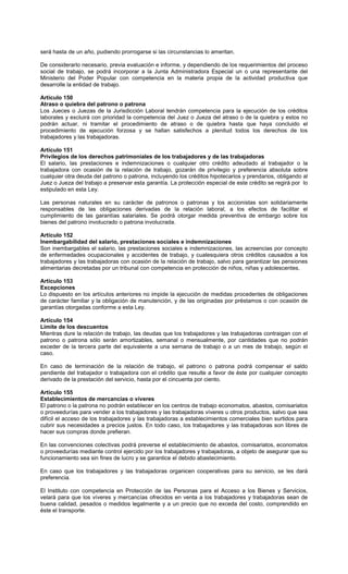 será hasta de un año, pudiendo prorrogarse si las circunstancias lo ameritan.
De considerarlo necesario, previa evaluación e informe, y dependiendo de los requerimientos del proceso
social de trabajo, se podrá incorporar a la Junta Administradora Especial un o una representante del
Ministerio del Poder Popular con competencia en la materia propia de la actividad productiva que
desarrolle la entidad de trabajo.
Artículo 150
Atraso o quiebra del patrono o patrona
Los Jueces o Juezas de la Jurisdicción Laboral tendrán competencia para la ejecución de los créditos
laborales y excluirá con prioridad la competencia del Juez o Jueza del atraso o de la quiebra y estos no
podrán actuar, ni tramitar el procedimiento de atraso o de quiebra hasta que haya concluido el
procedimiento de ejecución forzosa y se hallan satisfechos a plenitud todos los derechos de los
trabajadores y las trabajadoras.
Artículo 151
Privilegios de los derechos patrimoniales de los trabajadores y de las trabajadoras
El salario, las prestaciones e indemnizaciones o cualquier otro crédito adeudado al trabajador o la
trabajadora con ocasión de la relación de trabajo, gozarán de privilegio y preferencia absoluta sobre
cualquier otra deuda del patrono o patrona, incluyendo los créditos hipotecarios y prendarios, obligando al
Juez o Jueza del trabajo a preservar esta garantía. La protección especial de este crédito se regirá por lo
estipulado en esta Ley.
Las personas naturales en su carácter de patronos o patronas y los accionistas son solidariamente
responsables de las obligaciones derivadas de la relación laboral, a los efectos de facilitar el
cumplimiento de las garantías salariales. Se podrá otorgar medida preventiva de embargo sobre los
bienes del patrono involucrado o patrona involucrada.
Artículo 152
Inembargabilidad del salario, prestaciones sociales e indemnizaciones
Son inembargables el salario, las prestaciones sociales e indemnizaciones, las acreencias por concepto
de enfermedades ocupacionales y accidentes de trabajo, y cualesquiera otros créditos causados a los
trabajadores y las trabajadoras con ocasión de la relación de trabajo, salvo para garantizar las pensiones
alimentarias decretadas por un tribunal con competencia en protección de niños, niñas y adolescentes.
Artículo 153
Excepciones
Lo dispuesto en los artículos anteriores no impide la ejecución de medidas procedentes de obligaciones
de carácter familiar y la obligación de manutención, y de las originadas por préstamos o con ocasión de
garantías otorgadas conforme a esta Ley.
Artículo 154
Límite de los descuentos
Mientras dure la relación de trabajo, las deudas que los trabajadores y las trabajadoras contraigan con el
patrono o patrona sólo serán amortizables, semanal o mensualmente, por cantidades que no podrán
exceder de la tercera parte del equivalente a una semana de trabajo o a un mes de trabajo, según el
caso.
En caso de terminación de la relación de trabajo, el patrono o patrona podrá compensar el saldo
pendiente del trabajador o trabajadora con el crédito que resulte a favor de éste por cualquier concepto
derivado de la prestación del servicio, hasta por el cincuenta por ciento.
Artículo 155
Establecimientos de mercancías o víveres
El patrono o la patrona no podrán establecer en los centros de trabajo economatos, abastos, comisariatos
o proveedurías para vender a los trabajadores y las trabajadoras víveres u otros productos, salvo que sea
difícil el acceso de los trabajadores y las trabajadoras a establecimientos comerciales bien surtidos para
cubrir sus necesidades a precios justos. En todo caso, los trabajadores y las trabajadoras son libres de
hacer sus compras donde prefieran.
En las convenciones colectivas podrá preverse el establecimiento de abastos, comisariatos, economatos
o proveedurías mediante control ejercido por los trabajadores y trabajadoras, a objeto de asegurar que su
funcionamiento sea sin fines de lucro y se garantice el debido abastecimiento.
En caso que los trabajadores y las trabajadoras organicen cooperativas para su servicio, se les dará
preferencia.
El Instituto con competencia en Protección de las Personas para el Acceso a los Bienes y Servicios,
velará para que los víveres y mercancías ofrecidos en venta a los trabajadores y trabajadoras sean de
buena calidad, pesados o medidos legalmente y a un precio que no exceda del costo, comprendido en
éste el transporte.
 