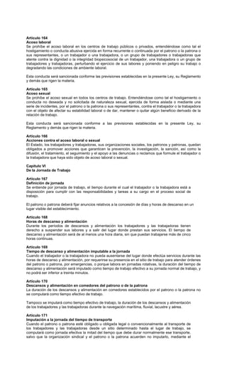 Artículo 164
Acoso laboral
Se prohíbe el acoso laboral en los centros de trabajo públicos o privados, entendiéndose como tal el
hostigamiento o conducta abusiva ejercida en forma recurrente o continuada por el patrono o la patrona o
sus representantes, o un trabajador o una trabajadora, o un grupo de trabajadores o trabajadoras que
atente contra la dignidad o la integridad biopsicosocial de un trabajador, una trabajadora o un grupo de
trabajadores y trabajadoras, perturbando el ejercicio de sus labores y poniendo en peligro su trabajo o
degradando las condiciones de ambiente laboral.
Esta conducta será sancionada conforme las previsiones establecidas en la presente Ley, su Reglamento
y demás que rigen la materia.
Artículo 165
Acoso sexual
Se prohíbe el acoso sexual en todos los centros de trabajo. Entendiéndose como tal el hostigamiento o
conducta no deseada y no solicitada de naturaleza sexual, ejercida de forma aislada o mediante una
serie de incidentes, por el patrono o la patrona o sus representantes, contra el trabajador o la trabajadora
con el objeto de afectar su estabilidad laboral o de dar, mantener o quitar algún beneficio derivado de la
relación de trabajo.
Esta conducta será sancionada conforme a las previsiones establecidas en la presente Ley, su
Reglamento y demás que rigen la materia.
Artículo 166
Acciones contra el acoso laboral o sexual
El Estado, los trabajadores y trabajadoras, sus organizaciones sociales, los patronos y patronas, quedan
obligados a promover acciones que garanticen la prevención, la investigación, la sanción, así como la
difusión, el tratamiento, el seguimiento y el apoyo a las denuncias o reclamos que formule el trabajador o
la trabajadora que haya sido objeto de acoso laboral o sexual.
Capítulo VI
De la Jornada de Trabajo
Artículo 167
Definición de jornada
Se entiende por jornada de trabajo, el tiempo durante el cual el trabajador o la trabajadora está a
disposición para cumplir con las responsabilidades y tareas a su cargo en el proceso social de
trabajo.
El patrono o patrona deberá fijar anuncios relativos a la concesión de días y horas de descanso en un
lugar visible del establecimiento.
Artículo 168
Horas de descanso y alimentación
Durante los períodos de descansos y alimentación los trabajadores y las trabajadoras tienen
derecho a suspender sus labores y a salir del lugar donde prestan sus servicios. El tiempo de
descanso y alimentación será de al menos una hora diaria, sin que puedan trabajarse más de cinco
horas continuas.
Artículo 169
Tiempo de descanso y alimentación imputable a la jornada
Cuando el trabajador o la trabajadora no pueda ausentarse del lugar donde efectúa servicios durante las
horas de descanso y alimentación, por requerirse su presencia en el sitio de trabajo para atender órdenes
del patrono o patrona, por emergencias, o porque labora en jornadas rotativas, la duración del tiempo de
descanso y alimentación será imputado como tiempo de trabajo efectivo a su jornada normal de trabajo, y
no podrá ser inferior a treinta minutos.
Artículo 170
Descansos y alimentación en comedores del patrono o de la patrona
La duración de los descansos y alimentación en comedores establecidos por el patrono o la patrona no
se computará como tiempo efectivo de trabajo.
Tampoco se imputará como tiempo efectivo de trabajo, la duración de los descansos y alimentación
de los trabajadores y las trabajadoras durante la navegación marítima, fluvial, lacustre y aérea.
Artículo 171
Imputación a la jornada del tiempo de transporte
Cuando el patrono o patrona esté obligado u obligada legal o convencionalmente al transporte de
los trabajadores y las trabajadoras desde un sitio determinado hasta el lugar de trabajo, se
computará como jornada efectiva la mitad del tiempo que debe durar normalmente ese transporte,
salvo que la organización sindical y el patrono o la patrona acuerden no imputarlo, mediante el
 