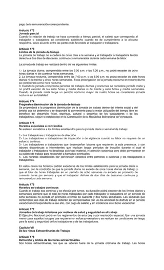 pago de la remuneración correspondiente.
Artículo 172
Jornada parcial
Cuando la relación de trabajo se haya convenido a tiempo parcial, el salario que corresponda al
trabajador o trabajadora se considerará satisfecho cuando se de cumplimiento a la alícuota
respectiva, salvo acuerdo entre las partes más favorable al trabajador o trabajadora.
Artículo 173
Límites de la jornada de trabajo
La jornada de trabajo no excederá de cinco días a la semana y el trabajador o trabajadora tendrá
derecho a dos días de descanso, continuos y remunerados durante cada semana de labor.
La jornada de trabajo se realizará dentro de los siguientes límites:
1.- La jornada diurna, comprendida entre las 5:00 a.m. y las 7:00 p.m., no podrá exceder de ocho
horas diarias ni de cuarenta horas semanales.
2. La jornada nocturna, comprendida entre las 7:00 p.m. y las 5:00 a.m. no podrá exceder de siete horas
diarias ni de treinta y cinco horas semanales. Toda prolongación de la jornada nocturna en horario diurno
se considerará como hora nocturna.
3. Cuando la jornada comprenda períodos de trabajos diurnos y nocturnos se considera jornada mixta y
no podrá exceder de las siete horas y media diarias ni de treinta y siete horas y media semanales.
Cuando la jornada mixta tenga un período nocturno mayor de cuatro horas se considerará jornada
nocturna en su totalidad.
Artículo 174
Progresiva disminución de la jornada de trabajo
Se propenderá a la progresiva disminución de la jornada de trabajo dentro del interés social y del
ámbito que se determine y se dispondrá lo conveniente para la mejor utilización del tiempo libre en
beneficio del desarrollo físico, espiritual, cultural y deportiva de los trabajadores y de las
trabajadoras, según lo establecido en la Constitución de la República Bolivariana de Venezuela.
Artículo 175
Horarios especiales o convenidos
No estarán sometidos a los límites establecidos para la jornada diaria o semanal de trabajo:
1.- Los trabajadores o trabajadoras de dirección.
2.- Los trabajadores o trabajadoras de inspección o de vigilancia cuando su labor no requiera de un
esfuerzo continuo.
3.- Los trabajadores o trabajadoras que desempeñan labores que requieran la sola presencia, o con
labores discontinuas o intermitentes que implican largos períodos de inacción durante el cual el
trabajador o trabajadora no despliega actividad material, ni atención sostenida pero debe permanecer en
su puesto de trabajo para responder a llamadas eventuales.
4.- Los horarios establecidos por convención colectiva entre patronos o patronas y los trabajadores o
trabajadoras.
En estos casos los horarios podrán excederse de los límites establecidos para la jornada diaria o
semanal, con la condición de que la jornada diaria no exceda de once horas diarias de trabajo y
que el total de horas trabajadas en un período de ocho semanas no exceda en promedio de
cuarenta horas por semana y que el trabajador disfrute de dos días de descanso continuos y
remunerados cada semana.
Artículo 176
Horarios en trabajos continuos
Cuando el trabajo sea continuo y se efectúe por turnos, su duración podrá exceder de los límites diarios y
semanales siempre que el total de horas trabajadas por cada trabajador o trabajadora en un período de
ocho semanas no exceda en promedio el límite de cuarenta y dos horas semanales. Las semanas que
contemplen seis días de trabajo deberán ser compensadas con un día adicional de disfrute en el período
vacacional correspondiente a ese año, con pago de salario y sin incidencia en el bono vacacional.
Artículo 177
Jornadas de trabajo inferiores por motivos de salud y seguridad en el trabajo
El Ejecutivo Nacional podrá en los reglamentos de esta Ley o por resolución especial, fijar una jornada
menor para aquellos trabajos que requieran un esfuerzo excesivo o se realicen en condiciones de riesgo
para la salud y seguridad de los trabajadores y de las trabajadoras.
Capítulo VII
De las Horas Extraordinarias de Trabajo
Artículo 178
Definición y límites de las horas extraordinarias
Son horas extraordinarias, las que se laboran fuera de la jornada ordinaria de trabajo. Las horas
 