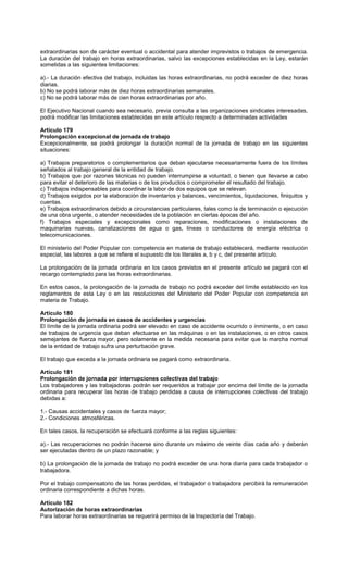 extraordinarias son de carácter eventual o accidental para atender imprevistos o trabajos de emergencia.
La duración del trabajo en horas extraordinarias, salvo las excepciones establecidas en la Ley, estarán
sometidas a las siguientes limitaciones:
a).- La duración efectiva del trabajo, incluidas las horas extraordinarias, no podrá exceder de diez horas
diarias.
b) No se podrá laborar más de diez horas extraordinarias semanales.
c) No se podrá laborar más de cien horas extraordinarias por año.
El Ejecutivo Nacional cuando sea necesario, previa consulta a las organizaciones sindicales interesadas,
podrá modificar las limitaciones establecidas en este artículo respecto a determinadas actividades
Artículo 179
Prolongación excepcional de jornada de trabajo
Excepcionalmente, se podrá prolongar la duración normal de la jornada de trabajo en las siguientes
situaciones:
a) Trabajos preparatorios o complementarios que deban ejecutarse necesariamente fuera de los límites
señalados al trabajo general de la entidad de trabajo.
b) Trabajos que por razones técnicas no pueden interrumpirse a voluntad, o tienen que llevarse a cabo
para evitar el deterioro de las materias o de los productos o comprometer el resultado del trabajo.
c) Trabajos indispensables para coordinar la labor de dos equipos que se relevan.
d) Trabajos exigidos por la elaboración de inventarios y balances, vencimientos, liquidaciones, finiquitos y
cuentas.
e) Trabajos extraordinarios debido a circunstancias particulares, tales como la de terminación o ejecución
de una obra urgente, o atender necesidades de la población en ciertas épocas del año.
f) Trabajos especiales y excepcionales como reparaciones, modificaciones o instalaciones de
maquinarias nuevas, canalizaciones de agua o gas, líneas o conductores de energía eléctrica o
telecomunicaciones.
El ministerio del Poder Popular con competencia en materia de trabajo establecerá, mediante resolución
especial, las labores a que se refiere el supuesto de los literales a, b y c, del presente artículo.
La prolongación de la jornada ordinaria en los casos previstos en el presente artículo se pagará con el
recargo contemplado para las horas extraordinarias.
En estos casos, la prolongación de la jornada de trabajo no podrá exceder del límite establecido en los
reglamentos de esta Ley o en las resoluciones del Ministerio del Poder Popular con competencia en
materia de Trabajo.
Artículo 180
Prolongación de jornada en casos de accidentes y urgencias
El límite de la jornada ordinaria podrá ser elevado en caso de accidente ocurrido o inminente, o en caso
de trabajos de urgencia que deban efectuarse en las máquinas o en las instalaciones, o en otros casos
semejantes de fuerza mayor, pero solamente en la medida necesaria para evitar que la marcha normal
de la entidad de trabajo sufra una perturbación grave.
El trabajo que exceda a la jornada ordinaria se pagará como extraordinaria.
Artículo 181
Prolongación de jornada por interrupciones colectivas del trabajo
Los trabajadores y las trabajadoras podrán ser requeridos a trabajar por encima del límite de la jornada
ordinaria para recuperar las horas de trabajo perdidas a causa de interrupciones colectivas del trabajo
debidas a:
1.- Causas accidentales y casos de fuerza mayor;
2.- Condiciones atmosféricas.
En tales casos, la recuperación se efectuará conforme a las reglas siguientes:
a).- Las recuperaciones no podrán hacerse sino durante un máximo de veinte días cada año y deberán
ser ejecutadas dentro de un plazo razonable; y
b) La prolongación de la jornada de trabajo no podrá exceder de una hora diaria para cada trabajador o
trabajadora.
Por el trabajo compensatorio de las horas perdidas, el trabajador o trabajadora percibirá la remuneración
ordinaria correspondiente a dichas horas.
Artículo 182
Autorización de horas extraordinarias
Para laborar horas extraordinarias se requerirá permiso de la Inspectoría del Trabajo.
 
