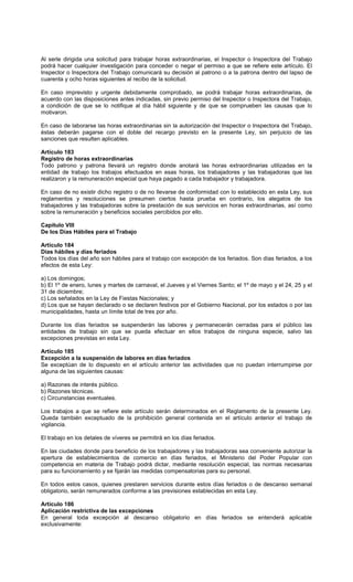 Al serle dirigida una solicitud para trabajar horas extraordinarias, el Inspector o Inspectora del Trabajo
podrá hacer cualquier investigación para conceder o negar el permiso a que se refiere este artículo. El
Inspector o Inspectora del Trabajo comunicará su decisión al patrono o a la patrona dentro del lapso de
cuarenta y ocho horas siguientes al recibo de la solicitud.
En caso imprevisto y urgente debidamente comprobado, se podrá trabajar horas extraordinarias, de
acuerdo con las disposiciones antes indicadas, sin previo permiso del Inspector o Inspectora del Trabajo,
a condición de que se lo notifique al día hábil siguiente y de que se comprueben las causas que lo
motivaron.
En caso de laborarse las horas extraordinarias sin la autorización del Inspector o Inspectora del Trabajo,
éstas deberán pagarse con el doble del recargo previsto en la presente Ley, sin perjuicio de las
sanciones que resulten aplicables.
Artículo 183
Registro de horas extraordinarias
Todo patrono y patrona llevará un registro donde anotará las horas extraordinarias utilizadas en la
entidad de trabajo los trabajos efectuados en esas horas, los trabajadores y las trabajadoras que las
realizaron y la remuneración especial que haya pagado a cada trabajador y trabajadora.
En caso de no existir dicho registro o de no llevarse de conformidad con lo establecido en esta Ley, sus
reglamentos y resoluciones se presumen ciertos hasta prueba en contrario, los alegatos de los
trabajadores y las trabajadoras sobre la prestación de sus servicios en horas extraordinarias, así como
sobre la remuneración y beneficios sociales percibidos por ello.
Capítulo VIII
De los Días Hábiles para el Trabajo
Artículo 184
Días hábiles y días feriados
Todos los días del año son hábiles para el trabajo con excepción de los feriados. Son días feriados, a los
efectos de esta Ley:
a) Los domingos;
b) El 1º de enero, lunes y martes de carnaval, el Jueves y el Viernes Santo; el 1º de mayo y el 24, 25 y el
31 de diciembre;
c) Los señalados en la Ley de Fiestas Nacionales; y
d) Los que se hayan declarado o se declaren festivos por el Gobierno Nacional, por los estados o por las
municipalidades, hasta un límite total de tres por año.
Durante los días feriados se suspenderán las labores y permanecerán cerradas para el público las
entidades de trabajo sin que se pueda efectuar en ellos trabajos de ninguna especie, salvo las
excepciones previstas en esta Ley.
Artículo 185
Excepción a la suspensión de labores en días feriados
Se exceptúan de lo dispuesto en el artículo anterior las actividades que no puedan interrumpirse por
alguna de las siguientes causas:
a) Razones de interés público.
b) Razones técnicas.
c) Circunstancias eventuales.
Los trabajos a que se refiere este artículo serán determinados en el Reglamento de la presente Ley.
Queda también exceptuado de la prohibición general contenida en el artículo anterior el trabajo de
vigilancia.
El trabajo en los detales de víveres se permitirá en los días feriados.
En las ciudades donde para beneficio de los trabajadores y las trabajadoras sea conveniente autorizar la
apertura de establecimientos de comercio en días feriados, el Ministerio del Poder Popular con
competencia en materia de Trabajo podrá dictar, mediante resolución especial, las normas necesarias
para su funcionamiento y se fijarán las medidas compensatorias para su personal.
En todos estos casos, quienes prestaren servicios durante estos días feriados o de descanso semanal
obligatorio, serán remunerados conforme a las previsiones establecidas en esta Ley.
Artículo 186
Aplicación restrictiva de las excepciones
En general toda excepción al descanso obligatorio en días feriados se entenderá aplicable
exclusivamente:
 