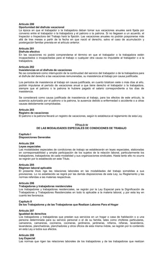 Artículo 200
Oportunidad del disfrute vacacional
La época en que el trabajador o la trabajadora deban tomar sus vacaciones anuales será fijada por
convenio entre el trabajador o la trabajadora y el patrono o la patrona. Si no llegasen a un acuerdo, el
Inspector o Inspectora del Trabajo hará la fijación. Las vacaciones anuales no podrán posponerse más
allá de tres meses a partir de la fecha en que nació el derecho, salvo el caso de acumulación y
postergación familiar prevista en el artículo anterior.
Artículo 201
Disfrute efectivo
En las vacaciones no podrá comprenderse el término en que el trabajador o la trabajadora estén
incapacitados o incapacitadas para el trabajo o cualquier otra causa no imputable al trabajador o a la
trabajadora.
Artículo 202
Inasistencias en el disfrute de vacaciones
No se considerará como interrupción de la continuidad del servicio del trabajador o de la trabajadora para
el disfrute del derecho a las vacaciones remuneradas, su inasistencia al trabajo por causa justificada.
Los períodos de inasistencia al trabajo sin causa justificada, en cuanto totalicen siete o más días al año,
podrán imputarse al período de vacaciones anual a que tiene derecho el trabajador o la trabajadora,
siempre que el patrono o la patrona le hubiere pagado el salario correspondiente a los días de
inasistencia.
Se considerará como causa justificada de inasistencia al trabajo, para los efectos de este artículo, la
ausencia autorizada por el patrono o la patrona, la ausencia debido a enfermedad o accidente o a otras
causas debidamente comprobadas.
Artículo 203
Registro de vacaciones
El patrono o la patrona llevará un registro de vacaciones, según lo establezca el reglamento de esta Ley.
TÍTULO IV
DE LAS MODALIDADES ESPECIALES DE CONDICIONES DE TRABAJO
Capítulo I
Disposiciones Generales
Artículo 204
Leyes especiales
Las modalidades especiales de condiciones de trabajo se establecerán en leyes especiales, elaboradas
en corresponsabilidad y amplia participación de los sujetos de la relación laboral, particularmente los
trabajadores, trabajadoras de cada modalidad y sus organizaciones sindicales. Hasta tanto ello no ocurra
se regirán por lo establecido en este Título.
Artículo 205
Régimen laboral aplicable
El presente título rige las relaciones laborales en las modalidades del trabajo sometidas a sus
previsiones. Lo no establecido se regirá por las demás disposiciones de esta Ley, su Reglamento y las
normas referidas a las materias respectivas.
Artículo 206
Trabajadores y trabajadoras residenciales
Los trabajadores y trabajadoras residenciales, se regirán por la Ley Especial para la Dignificación de
Trabajadoras y Trabajadores Residenciales en todo lo aplicable a la materia laboral, y por esta ley en
cuanto les favorezca.
Capítulo II
De los Trabajadores y de las Trabajadoras que Realizan Labores Para el Hogar
Artículo 207
Igualdad de derechos
Los trabajadores y trabajadoras que prestan sus servicios en un hogar o casa de habitación o a una
persona determinada para su servicio personal o el de su familia, tales como choferes particulares,
camareros, camareras, cocineros, cocineras, jardineros, jardineras, niñeros, niñeras, lavanderos,
lavanderas, planchadoras, planchadores y otros oficios de esta misma índole, se regirán por lo contenido
en esta Ley a todos sus efectos.
Artículo 208
Ley Especial
Las normas que rigen las relaciones laborales de los trabajadores y de las trabajadoras que realizan
 