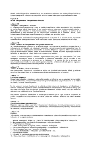labores para el hogar serán establecidas en una ley especial, elaborada con amplia participación de los
trabajadores y de las trabajadoras que prestan servicios para el hogar y sus organizaciones sociales.
Capítulo III
De los Trabajadores o Trabajadoras a Domicilio
Artículo 209
Trabajador o trabajadora a domicilio
Es toda persona que en su hogar o casa de habitación ejecuta un trabajo remunerado, con o sin ayuda
de sus familiares, bajo la dependencia de uno o varios patronos o patronas, sin su supervisión directa, y
utiliza para ello materiales e instrumentos propios, suministrados por el patrono o patrona o su
representante, y está amparado por las disposiciones contenidas en el presente Capítulo. Estos
trabajadores o trabajadoras gozan de los derechos relativos a la seguridad social.
Una ley especial, elaborada con amplia participación de los sujetos de la relación laboral, regulará lo
correspondiente al trabajo a domicilio, en el marco de la justicia social y del proceso social de trabajo.
Artículo 210
Patrón o patrona de trabajadores o trabajadoras a domicilio
Se considerará patrono o patrona, a la persona natural o jurídica que se beneficie o contrate directa o
indirectamente al trabajador o la trabajadora a domicilio y, en consecuencia, estará obligado al pago de
todos los derechos y obligaciones establecidos en esta ley. El patrono o patrona deberá cumplir con el
pago de la remuneración pactada, pagos de días domingos y feriados, así como la participación de los
beneficios de la entidad de trabajo, vacaciones y prestaciones sociales.
También se considerará patrono o patrona a la persona natural o jurídica que habitualmente o con cierta
regularidad suministre o venda, a un trabajador o trabajadora materiales a fin de que ésta o éste
manufactura o confeccione un producto en su habitación, y a cambio de ello le entregue una
remuneración determinada. En este caso la persona natural o jurídica considerada patrono o patrona
responderá por las obligaciones laborales previstas en esta Ley.
Artículo 211
Jornada de Trabajo y Días de Descanso
Los trabajadores y trabajadoras a domicilio se regirán por los límites de la jornada laboral, y tienen el
derecho al disfrute y al pago de los días de descanso semanal establecidos en esta Ley.
Artículo 212
Protección del salario
El salario del trabajador o trabajadora a domicilio no podrá ser inferior al que se pague por la misma labor
en la misma localidad por igual rendimiento al trabajador o trabajadora que preste servicio en la entidad
de trabajo o local del patrono o patrona.
En los casos en los que el patrono o la patrona contrate únicamente trabajadores o trabajadoras a
domicilio para fijar el importe del salario, deberá tomarse en consideración la naturaleza del trabajo y la
remuneración que se paga para labores similares en la localidad, que en ningún caso será inferior al
salario mínimo establecido por el Ejecutivo Nacional.
Los patronos o patronas identificados en este Capítulo deberán fijar en lugar visible en los centros de
trabajo o lugares donde proporcionan o reciban el trabajo, los salarios y beneficios que pagan por esas
labores.
Artículo 213
Compensaciones por gastos conexos
El patrono o patrona deberá pagar a los trabajadores y trabajadoras a domicilio, compensaciones por los
gastos relacionados con su trabajo, como los relativos a consumo de servicios públicos y mantenimiento
de máquinas y equipos de trabajo.
Artículo 214
Registro
Todo patrono o patrona que contrate trabajadores y trabajadoras a domicilio deberá llevar un registro, con
indicación de los siguientes datos:
1.- Nombre, nacionalidad, estado civil y cédula de identidad de los trabajadores y de las trabajadoras.
2.- Nombres y apellidos, identificación de los patronos o patronas, dirección.
3.- Fecha de ingreso al trabajo.
4.- Forma, monto y fecha de pago del salario y beneficios devengados.
5.- Las compensaciones por gastos conexos pagados a los trabajadores y trabajadoras.
6.- días y horas para la entrega y recepción del trabajo.
7.- Familiares del trabajador o trabajadora que trabajen con él o ella.
8.- Disfrute de vacaciones.
9.- Indicación de los días de descanso semanal otorgados.
10.- Clase, naturaleza y modalidades del servicio que presta el trabajador o la trabajadora.
 