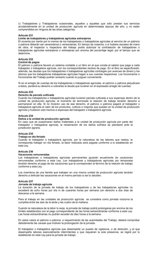 c) Trabajadores y Trabajadoras ocasionales, aquellos y aquellas que sólo prestan sus servicios
accidentalmente en la unidad de producción agrícola en determinadas épocas del año, y no están
comprendidos en ninguna de las otras categorías.
Artículo 231
Límite de trabajadores y trabajadoras agrícolas extranjeros
El noventa por ciento por lo menos de los trabajadores o trabajadoras agrícolas al servicio de un patrono
o patrona deberán ser venezolanos o venezolanas. En tiempo de cosecha, o si hubiere escasez de mano
de obra, el inspector o inspectora del trabajo podrá autorizar la contratación de trabajadores o
trabajadoras agrícolas extranjeros o extranjeras por encima del porcentaje legal, por el tiempo que se
determine.
Artículo 232
Control de pagos
El patrono o patrona llevará un sistema contable o un libro en el que conste el salario que paga a cada
trabajador o trabajadora agrícola, con los correspondientes recibos de pago. En el libro se especificarán,
además, las deudas que los trabajadores o trabajadoras agrícolas contraigan por avances de dinero y los
abonos que los trabajadores trabajadoras agrícolas hagan a sus cuentas respectivas. Los funcionarios o
funcionarias del Trabajo podrán revisarlo cuando lo juzguen conveniente.
Si en el arreglo de cuentas de los trabajadores o trabajadoras agrícolas, el patrono o patrona perjudicare
a éstos, perderá su derecho a cobrarles la deuda que tuvieren en el expresado arreglo de cuentas.
Artículo 233
Derecho de parcela cultivada
Cuando los trabajadores o trabajadoras agrícolas tuvieren parcela cultivada a sus expensas dentro de la
unidad de producción agrícola, al momento de terminada la relación de trabajo tendrán derecho a
permanecer en ella. Si no hicieren uso de ese derecho, el patrono o patrona pagará al trabajador o
trabajadora agrícola el valor de los productos, cultivos o mejoras que queden en la unidad de producción
agrícola y hubieren sido hechos a expensas del trabajador o trabajadora agrícola.
Artículo 234
Daños a la unidad de producción agrícola
En caso que se ocasionaren daños materiales a la unidad de producción agrícola por parte del
trabajador o trabajadora agrícola, la reclamación de los daños sufridos se planteará ante la
jurisdicción agraria.
Artículo 235
Trabajo en día feriado
Cuando el trabajador o trabajadora agrícola, por la naturaleza de las labores que realiza, le
corresponda trabajar en día feriado, la labor realizada será pagada conforme a lo establecido en
esta Ley.
Artículo 236
Vacaciones remuneradas
Los trabajadores o trabajadores agrícolas permanentes gozarán anualmente de vacaciones
remuneradas conforme a esta Ley. Los trabajadores y trabajadoras agrícolas por temporada
tendrán derecho al pago de las vacaciones que le corresponden al término de la relación de trabajo
conforme a esta Ley.
Los miembros de una familia que trabajen en una misma unidad de producción agrícola tendrán
derecho a disfrutar las vacaciones en el mismo período si así lo deciden.
Artículo 237
Jornada de trabajo agrícola
La duración de la jornada de trabajo de los trabajadores y de las trabajadoras agrícolas no
excederá de ocho horas por día ni de cuarenta horas por semana con derecho a dos días de
descanso a la semana.
Para el trabajo en las unidades de producción agrícola se considera como jornada nocturna la
cumplida entre las seis de la tarde y las cuatro de la mañana.
Cuando la naturaleza de la labor lo exija, la jornada de trabajo podrá prolongarse por encima de los
límites establecidos con el pago correspondiente de las horas extraordinarias conforme a esta Ley.
Las horas extraordinarias no podrán exceder de diez horas a la semana.
En estos casos el patrono o patrona, a requerimiento de las autoridades del Trabajo, deberá comprobar
debidamente las causas que motiven la prolongación de la jornada.
El trabajador o trabajadora agrícola que desempeñe un puesto de vigilancia, o de dirección, y el que
desempeñe labores esencialmente intermitentes o que requieran la sola presencia, se regirá por lo
establecido en esta Ley para la jornada de trabajo.
 