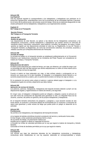Artículo 238
Ley Especial
Una ley especial regulará lo correspondiente a los trabajadores y trabajadoras que participan en la
producción agropecuaria, entendiéndose como tal la proveniente de las actividades agrícola y pecuaria,
en el marco de la justicia social y del proceso social de trabajo. Dicha ley se elaborará asegurando la más
amplia participación de los trabajadores, trabajadoras y sus organizaciones sociales.
Capítulo VI
Del Trabajo en el Transporte
Sección Primera
Del Trabajo en el Transporte Terrestre
Artículo 239
Ámbito de aplicación
Las disposiciones de esta Sección, se aplican a las labores de los trabajadores conductores y las
trabajadoras conductoras y demás trabajadores y trabajadoras que prestan servicio en vehículos de
transporte urbano, interurbano, extraurbano, sean públicos o privados, de pasajeros, de carga o mixtos,
quienes se regirán por las disposiciones previstas en esta Ley, su Reglamento, la Ley de Tránsito y
Transporte Terrestre, su Reglamento, así como las convenciones colectivas, los convenios, acuerdos y
tratados suscritos por la República Bolivariana de Venezuela.
Artículo 240
Jornada de trabajo
La jornada de trabajo en el transporte terrestre se establecerá preferentemente en la Convención
Colectiva o por resoluciones conjuntas de los ministerios del Poder Popular con competencia en
materia de Trabajo y Transporte Terrestre.
Artículo 241
Estipulaciones del salario
El salario podrá estipularse por unidad de tiempo, por viaje, por distancia, por unidad de carga o por
un porcentaje del valor del flete siempre que dichas estipulaciones no violen el límite máximo de la
jornada o infrinja normas de seguridad.
Cuando el salario se haya estipulado por viaje, si éste sufriere retardo o prolongación en su
duración por causa que no le sea imputable, el trabajador o la trabajadora tendrá derecho a un
aumento proporcional de su salario, pero no podrá disminuírsele si el tiempo de viaje se reduce.
En la prestación de servicio extra urbano el patrono o patrona deberá pagar al trabajador o a la
trabajadora el gasto de comida y alojamiento que deba realizar.
Artículo 242
Aplicación de normas de tránsito
Los patronos, patronas, trabajadores, trabajadoras del trasporte terrestre deberán cumplir con las
disposiciones legales y reglamentarias en materia de tránsito y de seguridad.
En ningún caso, el trabajador o trabajadora podrá ser obligado u obligada a operar el vehículo sin
que este reúna las condiciones de seguridad para garantizar la vida y la integridad física de los
usuarios, usuarias, del público en general y de los propios trabajadores y trabajadoras.
En el trasporte terrestre extraurbano de pasajeros y pasajeras y cuya duración exceda de seis
horas diarias, el conductor o conductora deberá ser acompañado por un conductor o conductora de
relevo para garantizar y evitar exceso de fatiga que pueda poner en peligro el desarrollo de la
actividad.
Artículo 243
Prohibiciones
Se prohíbe a los trabajadores y las trabajadoras del transporte terrestre:
a) La ingesta de bebidas alcohólicas durante la prestación del servicio y veinticuatro horas antes.
b) Usar drogas u otras sustancias psicotrópicas dentro y fuera
de sus tareas de trabajo, sin prescripción médica que
acredite que su ingesta no afecta su capacidad de servicio.
c) Exceder los límites de velocidad permitidos por la Ley que regula la materia de transporte y tránsito
terrestre.
d) Exceder el límite de decibeles permitidos por la Ley que regula la materia.
Artículo 244
Ley Especial
Las normas que rigen las relaciones laborales de los trabajadores conductores y trabajadoras
conductoras serán establecidas en una ley especial, elaborada en corresponsabilidad y amplia
 