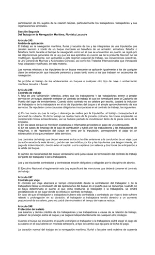 participación de los sujetos de la relación laboral, particularmente los trabajadores, trabajadoras y sus
organizaciones sindicales.
Sección Segunda
Del Trabajo en la Navegación Marítima, Fluvial y Lacustre
Artículo 245
Ámbito de aplicación
El trabajo en la navegación marítima, fluvial y lacustre de los y las integrantes de una tripulación que
presten servicio a bordo de un buque mercante en beneficio de un armador, armadora, fletador o
fletadora, tanto durante el tiempo de navegación como en el que se encuentren en puerto, se regirá por
las disposiciones generales de la Ley que les sea aplicable en cuanto las de la presente Sección no las
modifiquen. Igualmente, son aplicables a este régimen especial de trabajo, las convenciones colectivas,
la Ley General de Marinas y Actividades Conexas, así como los Tratados Internacionales que Venezuela
haya adoptado y ratificado, en esta materia.
Las normas relativas a los tripulantes de un buque mercante se aplicarán igualmente a los de cualquier
clase de embarcación que trasporte personas y cosas tanto como a los que trabajen en accesorios de
navegación.
Se prohíbe el trabajo de los adolescentes en buques o cualquier otro tipo de nave o embarcación
marítima, lacustre o fluvial.
Artículo 246
Contrato de trabajo
A falta de una convención colectiva, antes que los trabajadores y las trabajadoras entren a prestar
servicio en un buque, deberán celebrar un contrato de trabajo el cual se formalizará ante la Capitanía de
Puerto del lugar de enrolamiento. Cuando dicho contrato no se celebre por escrito, bastará la inclusión
del trabajador o de la trabajadora en el rol de tripulantes del buque o el simple aprovechamiento de sus
servicios. Se reputarán como cláusulas obligatorias incorporadas en el contrato de trabajo, las siguientes:
a) En los casos en que la carga o descarga se realice por la tripulación, el trabajo corresponderá al
personal de cubierta. Si dicho trabajo se realiza fuera de la jornada ordinaria, las horas empleadas se
considerarán horas extraordinarias, así se hubiere pactado la movilización tanto de la pieza como de la
tonelada.
b) En los casos en que se movilicen explosivos e inflamables procederá el pago de un sobresueldo.
c) En los casos de limpieza de la caja de combustión y tubos por los trabajadores y las trabajadoras de
máquinas, o de reparación del buque en tierra por la tripulación, corresponderá el pago de un
sobresueldo a los que prestaren tales servicios.
Los contratos de trabajo que deban vencerse en los ocho días anteriores a la conclusión de un viaje cuya
duración exceda de este término, podrán ser rescindidos por los y las tripulantes que tengan interés, sin
pago de indemnización, dando aviso al capitán o a la capitana con setenta y dos horas de anticipación a
la salida del buque.
El cambio de nacionalidad del buque venezolano será justa causa de terminación del contrato de trabajo
por parte del trabajador o de la trabajadora.
Los y las tripulantes contratados y contratadas estarán obligados y obligadas por la disciplina de abordo.
El Ejecutivo Nacional al reglamentar esta Ley especificará las menciones que deberá contener el contrato
de trabajo.
Artículo 247
Contrato por viaje
El contrato por viaje abarcará el tiempo comprendido desde la contratación del trabajador o de la
trabajadora hasta la conclusión de las operaciones del buque en el puerto que se convenga. Cuando no
se haya determinado el puerto al que deba restituirse el trabajador o la trabajadora, se tendrá
preestablecido el del lugar donde se efectúa el contrato de trabajo.
En caso de que el trabajador o trabajadora hubiere sido contratada o contratado por viaje si éste sufriere
retardo o prolongación en su duración, el trabajador o trabajadora tendrá derecho a un aumento
proporcional de su salario, pero no podrá disminuírsele si el tiempo de viaje se reduce.
Artículo 248
Protección del salario
Los salarios y demás créditos de los trabajadores y las trabajadoras a causa de la relación de trabajo,
gozarán de privilegio sobre el buque y se pagará independientemente de cualquier otro privilegio.
Cuando el buque se encuentre en puerto extranjero el trabajador o la trabajadora podrá elegir el pago de
su salario en el equivalente en moneda extranjera, al tipo de cambio que rija para la fecha de pago.
La duración normal del trabajo en la navegación marítima, fluvial o lacustre será máxima de cuarenta
 