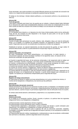 horas semanales, pero podrá acordarse una jornada diferente siempre que el promedio de la duración del
mismo, en un lapso de ocho semanas no exceda de cuarenta horas por semana.
El trabajo en día domingo o feriado deberá justificarse y se remunerará conforme a las previsiones de
esta Ley.
Artículo 249
Turno de guardia
Todo oficial o tripulante para hacer turno de guardia sea en cubierta o máquina deberá haber disfrutado
de un descanso de cuatro horas inmediatamente anteriores a la de entrar en el desempeño de su turno,
salvo cuando se trate de la iniciación del contrato de trabajo o de una situación de emergencia.
Artículo 250
Descanso diario
El o la tripulante tiene derecho a un descanso de ocho horas ininterrumpidas dentro de las veinticuatro
horas del día. Se exceptúa de esta disposición a los buques de poco porte, en los que se podrá
establecer el servicio en dos turnos.
Artículo 251
Servicios de guardia
Cuando el buque deba permanecer en puerto, dársena, rada, abrigada o dique, por más de veinticuatro
horas y si el Capitán o la Capitana los considera necesario, se organizará el servicio de guardia de
puerto. Organizado este servicio, se anotará esta circunstancia en el diario de navegación.
Establecido el servicio, se colocará diariamente una lista del personal de guardia, en lugar visible. El
personal seleccionado a este fin no podrá abandonar el buque bajo ninguna circunstancia.
Artículo 252
Labores especiales y de emergencia
No serán consideradas como horas extraordinarias y en consecuencia, no darán derecho a
remuneración especial, las horas de trabajo invertidas en los siguientes casos, sin perjuicio de los
demás que contemplen las leyes pertinentes:
a) Cuando la seguridad del buque, de las personas embarcadas o del cargamento esté en peligro por
neblina, mal tiempo, incendio o naufragio, o por otras causas consideradas como de fuerza mayor;
b) Cuando a consecuencia de enfermedades, accidentes u otras causas semejantes de fuerza mayor,
sobrevenidas en el curso del viaje, el personal del buque se encuentre reducido.
c) Cuando sea necesario instruir al personal en ejercicio de zafarranchos.
d) Cuando por errores náuticos o negligencias, hubiere de efectuar trabajos extraordinarios, no tendrán
derecho a remuneración los responsables directos de esos errores o negligencias.
e) Cuando después de empezado un viaje sea necesario efectuar trabajo de recorrida o reparación en el
aparejo del buque o en el departamento de máquinas, o cuando dichos trabajos sean ordenados por el
Capitán o la Capitana por considerarlos indispensables para la seguridad del buque.
Artículo 253
Registro de trabajo extraordinario
En cada buque se llevará un registro de horas extraordinarias en el cual se anotarán las mismas, el
nombre de los trabajadores o trabajadoras y las razones que las justificaron.
Artículo 254
Días adicionales del período vacacional
Además del derecho a disfrutar de sus vacaciones anuales en tierra, el trabajador o la trabajadora gozará
igualmente de tres días de descanso remunerado, independientemente del período de vacación anual a
que tiene derecho, cuando el buque no permanezca regularmente más de veinticuatro horas en el puerto.
En ambos casos tendrá derecho a alimentación y alojamiento o a su equivalente en dinero.
Artículo 255
Deberes patronales
En el trabajo en el transporte marítimo, fluvial y lacustre, el patrono o la patrona tiene las siguientes
obligaciones frente a sus trabajadores y trabajadoras:
a) Proporcionarles a bordo alojamiento cómodo e higiénico.
b) Proporcionarles a bordo alimentación sana, nutritiva y suficiente.
c) Proporcionarles alojamiento y alimentación cuando el buque sea llevado a puerto extranjero para
reparaciones y los trabajadores o trabajadoras no puedan permanecer a bordo.
d) Concederles el tiempo necesario para el ejercicio del voto en elecciones nacionales, estadales,
municipales o sindicales, siempre que la seguridad del buque lo permita y no se entorpezca su salida a la
hora y fecha fijadas.
e) Proporcionarles atención médica, hospitalización y medicamentos en caso de accidente o enfermedad,
sea cual fuere su naturaleza, cuando la seguridad social no los prevea.
 