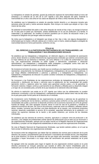 La trabajadora en estado de gravidez, gozará de protección especial de inamovilidad desde el inicio del
embarazo y lo extiende de un año de la LOT vigente a dos años después del parto. Extiende la
inamovilidad de un año a dos años en los casos de adopción de niñas o niños menores de tres años.
Se establece que la trabajadora en estado de gravidez tendrá derecho a un descanso durante seis
semanas antes del parto y veinte semanas después. Esto incluye a la madre que adopte un hijo o hija
menor de tres años.
Se extiende la inamovilidad del padre a dos años después de nacido el hijo o bija y se recoge la licencia
de 14 días para el padre por nacimiento, ambas establecidas en la Ley de protección a la familia, la
maternidad y la paternidad. Se modifica el término guardería por el centro de educación inicial y se
incorpora la obligación de que tengan salas de lactancia.
Se indica que la trabajadora o el trabajador que tenga un hijo, hija o más, con alguna discapacidad o
enfermedad que le impida o dificulte valerse por sí misma o por sí mismo, estará protegida o protegido de
inamovilidad laboral en forma permanente, conforme a la ley.
TÍTULO VII
DEL DERECHO A LA PARTICIPACIÓN PROTAGÓNICA DE LOS TRABAJADORES, LAS
TRABAJADORAS Y SUS ORGANIZACIONES SOCIALES
Se establece que los trabajadores y trabajadoras, sin distinción alguna y sin necesidad de autorización
previa, tienen derecho a constituir libremente las organizaciones sindicales que estimen conveniente para
la mejor defensa de sus derechos e intereses, así como afiliarse o no a ellas de conformidad con esta
Ley. Las organizaciones sindicales no están sujetas a intervención, suspensión o disolución
administrativa. Los trabajadores y trabajadores están protegidos y protegidas contra todo acto de
discriminación o injerencia contrario al ejercicio de este derecho.
Se incorpora el principio de pureza, que impide que se constituya una organización sindical que pretenda
representar, conjuntamente, los intereses de trabajadores y trabajadoras y de sus patronos y patronas, ni
que tenga afiliados indistintamente a patronos y patronas y a trabajadores y trabajadoras. Los
trabajadores y trabajadoras de dirección no podrán constituir sindicatos de trabajadores y trabajadoras o
afiliarse a éstos.
Se incorporan a las finalidades de las organizaciones sindicales de trabajadores las de garantizar la
producción y distribución de bienes y servicios para la satisfacción de las necesidades del pueblo
ejerciendo control y vigilancia sobre los costos para garantizar precios justos y la de garantizar la
formación colectiva, integral, continua y permanente de sus afiliados y afiliadas para su desarrollo integral
y el logro de una sociedad justa y amante de la paz basada en la valoración ética del trabajo.
Se elimina la restricción que existe en la LOT vigente que indica que los adolescentes no pueden
pertenecer a sindicatos o que los trabajadores y trabajadoras extranjeros debían tener más de diez años
en el país para poder formar parte de la directiva de un sindicato.
Se incorporaron como finalidades de las organizaciones de patronos o patronas las de garantizar la
producción y distribución de los bienes y servicios a precios justos conforme a la ley, para satisfacer las
necesidades del pueblo y promover el desarrollo armónico de la economía nacional con el fin de generar
fuentes de trabajo, alto valor agregado nacional, elevar el nivel de vida de la población y fortalecer la
soberanía económica del país, así como la de promover y estimular entre sus afiliados y afiliadas valores
éticos, morales, humanos que permitan una justa distribución de la riqueza, una conciencia productiva
nacional, desarrollo sustentable al servicio de la sociedad, seguridad alimentaria de la población y el
colocar los supremos intereses de la nación y del pueblo soberano, por encima de los intereses
individuales.
Se establece que las cámaras de comercio, industria, agricultura o cualquier rama de producción o de
servicios, y los colegios de profesionales podrán ejercer las atribuciones que en esta Ley se reconocen a
las organizaciones sindicales, siempre que se hayan inscrito en el Registro Nacional de Organizaciones
Sindicales y cumplan con las obligaciones establecidas en esta Ley para las organizaciones sindicales.
Se crea el Registro Nacional de Organizaciones Sindicales, que tendrá carácter público, en el cual se
hará constar lo referente a las organizaciones sindicales.
Se incorpora entre las obligaciones que deben fijar los estatutos las normas para la elección de la junta
directiva, las causas y procedimientos para la remoción o revocatoria del mandato de los y las integrantes
de la junta directiva y la forma de sustitución de los que hayan sido removidos, removidas, revocados,
revocadas o hayan renunciado a su cargo antes del vencimiento del período estatutario de la junta
directiva.
Se agregan entre las causales para negar el registro de una organización sindical cuando en la junta
directiva provisional se incluyan personas que durante el último año fueron inhabilitadas para la
reelección por no rendir cuenta de la administración de fondos sindicales o cuando se incluyan personas
 