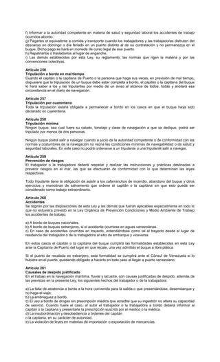f) Informar a la autoridad competente en materia de salud y seguridad laboral los accidentes de trabajo
ocurridos abordo.
g) Pagarles el equivalente a comida y transporte cuando los trabajadores y las trabajadoras disfruten del
descanso en domingo o día feriado en un puerto distinto al de su contratación y no permanezca en el
buque. Dicho pago se hará en moneda de curso legal de ese puerto.
h) Repatriarlos o trasladarlos al lugar de enganche.
i) Las demás establecidas por esta Ley, su reglamento, las normas que rigen la materia y por las
convenciones colectivas.
Artículo 256
Tripulación a bordo en mal tiempo
Cuando el capitán o la capitana de Puerto o la persona que haga sus veces, en previsión de mal tiempo,
dispusiere que la tripulación de un buque debe estar completa a bordo, el capitán o la capitana del buque
lo hará saber a los y las tripulantes por medio de un aviso al alcance de todos, todas y anotará esa
circunstancia en el diario de navegación.
Artículo 257
Tripulación por cuarentena
Toda la tripulación estará obligada a permanecer a bordo en los casos en que el buque haya sido
declarado en cuarentena.
Artículo 258
Tripulación mínima
Ningún buque, sea cual fuere su calado, tonelaje y clase de navegación a que se dedique, podrá ser
tripulado por menos de dos personas.
Ningún buque podrá salir a navegar cuando a juicio de la autoridad competente o de conformidad con las
normas y costumbres de la navegación no reúna las condiciones mínimas de navegabilidad o de salud y
seguridad laborales. En este caso no podrá ordenarse a un tripulante o una tripulante salir a navegar.
Artículo 259
Prevención de riesgos
El trabajador o la trabajadora deberá respetar y realizar las instrucciones y prácticas destinadas a
prevenir riesgos en el mar, las que se efectuarán de conformidad con lo que determinen las leyes
respectivas.
Todo tripulante tiene la obligación de asistir a los zafarranchos de incendio, abandono del buque y otros
ejercicios y maniobras de salvamento que ordene el capitán o la capitana sin que esto pueda ser
considerado como trabajo extraordinario.
Artículo 260
Accidentes
Se regirán por las disposiciones de esta Ley y las demás que fueran aplicables especialmente en todo lo
que no estuviera previsto en la Ley Orgánica de Prevención Condiciones y Medio Ambiente de Trabajo
los accidentes de trabajo:
a) A bordo de buques nacionales.
b) A bordo de buques extranjeros, si el accidente ocurriese en aguas venezolanas.
c) En caso de accidentes ocurridos en trayecto, entendiéndose como tal el trayecto desde el lugar de
residencia del trabajador o de la trabajadora al sitio de embarque y viceversa.
En estos casos el capitán o la capitana del buque cumplirá las formalidades establecidas en esta Ley
ante la Capitanía de Puerto del lugar en que recale, una vez admitido el buque a libre plática.
Si el puerto de recalada es extranjero, esta formalidad se cumplirá ante el Cónsul de Venezuela si lo
hubiere en el puerto, quedando obligado a hacerlo en todo caso al llegar a puerto venezolano.
Artículo 261
Causales de despido justificado
En el trabajo en la navegación marítima, fluvial y lacustre, son causas justificadas de despido, además de
las previstas en la presente Ley, los siguientes hechos del trabajador o de la trabajadora:
a) La falta de asistencia a bordo a la hora convenida para la salida o que presentándose, desembarque y
no haga el viaje;
b) La embriaguez a bordo.
c) El uso a bordo de drogas sin prescripción médica que acredite que su ingestión no altera su capacidad
de servicio. Cuando fuere el caso, al subir el trabajador o la trabajadora a bordo deberá informar al
capitán o la capitana y presentarle la prescripción suscrita por el médico o la médica.
d) La insubordinación y desobediencia a órdenes del capitán
o la capitana, en su carácter de autoridad.
e) La violación de leyes en materias de importación o exportación de mercancías.
 
