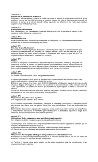 Artículo 272
Prohibición de interrupción de servicio
El trabajador o la trabajadora tripulante no podrá interrumpir su servicio en un aeropuerto distinto al de su
destino a menos que vencida la jornada se requiera todavía de más de tres horas para cumplir el
itinerario. El patrono o la patrona deberán utilizar tripulantes de refuerzo en los vuelos que excedan
regularmente al límite de la jornada.
Artículo 273
Prolongación de la jornada
Los trabajadores y las trabajadoras tripulantes deberán prolongar su jornada de trabajo en los
vuelos de auxilio, búsqueda o salvamento.
Artículo 274
Descanso semanal
El período de descanso semanal que corresponde al trabajador o a la trabajadora tripulante deberá
coincidir con un domingo al menos una vez al mes.
Artículo 275
Principio de igualdad salarial
No constituye violación al principio de igualdad salarial el que se estipule un salario diferente para
el servicio que se preste en una aeronave, de categoría distinta a otra, o en una aeronave de igual
categoría pero en una ruta o itinerario diversos, o en atención a los equipos que se utilicen o a la
mayor antigüedad del trabajador o trabajadora tripulante.
Artículo 276
Viáticos
Cuando el trabajador o la trabajadora tripulante requieran alojamiento, comida y transporte con
ocasión de un vuelo, el patrono o la patrona deberá proporcionarle los viáticos necesarios para el
gasto antes de la salida del mismo, excepto cuando directamente satisfaga la necesidad de que se
trata o cuando se establezca una modalidad diferente en la convención colectiva.
Artículo 277
Prohibiciones
Se prohíbe a los trabajadores y a las trabajadoras tripulantes:
a).- Ingerir bebidas alcohólicas dentro de las veinticuatro horas anteriores a la iniciación de un vuelo
que les esté asignado y durante la prestación del servicio;
b) Usar drogas durante el servicio y fuera de él. Si el trabajador o trabajadora tripulante tuviera prescrito
el uso de drogas, deberá poner al patrono o a la patrona en conocimiento del hecho antes de iniciar el
vuelo y presentarle una certificación médica que acredite que la prescripción no altera su capacidad de
servicio;
c) Efectuar vuelos remunerados para otras personas naturales o jurídicas cuando tenga convenida la
exclusividad de sus servicios con una persona natural o jurídica.
Artículo 278
Obligaciones del patrono o de la patrona
Son obligaciones del patrono o de la patrona:
a) Proporcionar alimentación, alojamiento y transporte al trabajador o la trabajadora tripulante cuando
permanezca fuera de su base por razones de servicio, o su equivalente en dinero, de conformidad con
esta Ley.
b) Cumplir las disposiciones legales sobre seguridad aérea, para lo cual deberá corregir los desperfectos
o fallas técnicas detectadas e informados por el trabajador o la trabajadora tripulante a cargo de la
aeronave, de conformidad con los manuales de operación.
Artículo 279
Obligaciones de los trabajadores y de las trabajadoras tripulantes
Son obligaciones de los trabajadores y de las trabajadoras tripulantes:
a) Velar porque en la aeronave a su cargo no sean transportados pasajeros o pasajeras o efectos que no
cumplan los requerimientos legales exigidos.
b) Mantener vigente los documentos requeridos para la prestación de sus servicios.
c) Cumplir las normas relativas a la importación y exportación de mercancías.
Artículo 280
Obligaciones del trabajador o trabajadora tripulante responsable de la aeronave
El trabajador o trabajadora tripulante responsable de la aeronave deberá además por si o por medio del
trabajador o trabajadora tripulante a quien corresponda:
a) Planificar y realizar cada vuelo acorde con la oficina respectiva para dar cumplimiento a las
disposiciones legales vigentes.
 