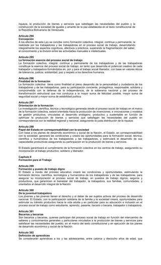 riqueza, la producción de bienes y servicios que satisfagan las necesidades del pueblo y la
construcción de la sociedad de iguales y amante de la paz establecida en el texto constitucional de
la República Bolivariana de Venezuela.
Artículo 294
Concepción
A los efectos de esta Ley se concibe como formación colectiva, integral, continua y permanente, la
realizada por los trabajadores y las trabajadoras en el proceso social de trabajo, desarrollando
integralmente los aspectos cognitivos, afectivos y prácticos, superando la fragmentación del saber,
el conocimiento y la división entre las actividades manuales e intelectuales.
Artículo 295
La formación esencia del proceso social de trabajo
La formación colectiva, integral, continua y permanente de los trabajadores y de las trabajadoras
constituye la esencia del proceso social de trabajo, en tanto que desarrolla el potencial creativo de cada
trabajador y trabajadora formándolos en, por y para el trabajo social liberador, con base en valores éticos
de tolerancia, justicia, solidaridad, paz y respeto a los derechos humanos.
Artículo 296
Finalidad de la formación
La formación colectiva tiene como finalidad el pleno desarrollo de la personalidad y ciudadanía de los
trabajadores y de las trabajadoras, para su participación conciente, protagónica, responsable, solidaria y
comprometida con la defensa de la independencia, de la soberanía nacional y del proceso de
transformación estructural que nos conduzca a la mayor suma de felicidad posible, mayor suma de
seguridad social y mayor suma de estabilidad política.
Artículo 297
Orientación de la formación
La investigación científica, técnica y tecnológica generada desde el proceso social de trabajo en el marco
de la formación colectiva, estará orientada hacia la producción de invenciones, e innovaciones y modelos
de gestión productiva, vinculadas al desarrollo endógeno, productivo y sustentable en función de
optimizar la producción de bienes y servicios que satisfagan las necesidades del pueblo en
correspondencia con la realidad regional y nacional, asegurando la justa distribución de la riqueza.
Artículo 298
Papel del Estado en corresponsabilidad con la sociedad
Con base a los planes de desarrollo económico y social de la Nación, el Estado, en corresponsabilidad
con la sociedad, generará las condiciones y creará las oportunidades para la formación social, técnica,
científica y humanística de los trabajadores y las trabajadoras, y estimulará el desarrollo de sus
capacidades productivas asegurando su participación en la producción de bienes y servicios.
El Estado garantizará el cumplimiento de la formación colectiva en los centros de trabajo, asegurando su
incorporación al trabajo productivo, solidario y liberador.
Capítulo II
Formación para el Trabajo
Artículo 299
Formación y puesto de trabajo digno
El Estado a través del proceso educativo creará las condiciones y oportunidades, estimulando la
formación técnica, científica, tecnológica y humanística de los trabajadores y de las trabajadoras, para
asegurar su incorporación al proceso social de trabajo, en puestos de trabajo dignos, seguros y
productivos, que garanticen el bienestar del trabajador, la trabajadora, sus familias, comunidades, y
orientados al desarrollo integral de la Nación.
Artículo 300
De la juventud trabajadora
Los jóvenes y las jóvenes tienen el derecho y el deber de ser sujetos activos del proceso de desarrollo
nacional. El Estado, con la participación solidaria de la familia y la sociedad creará, oportunidades para
estimular su tránsito productivo hacia la vida adulta y en particular para su educación e inclusión en el
proceso social de trabajo como estudiante, aprendiz, pasante, becario o becaria, trabajador o trabajadora.
Artículo 301
Becarios y becarias
Son becarios y becarias, quienes participan del proceso social de trabajo en función del intercambio de
saberes y conocimientos generales y particulares vinculados a la producción de bienes y servicios para
satisfacer las necesidades del pueblo, en el marco del texto constitucional y en ejecución de los planes
de desarrollo económico y social de la Nación.
Artículo 302
Definición de aprendices
Se considerarán aprendices a los y las adolescentes, entre catorce y dieciocho años de edad, que
 