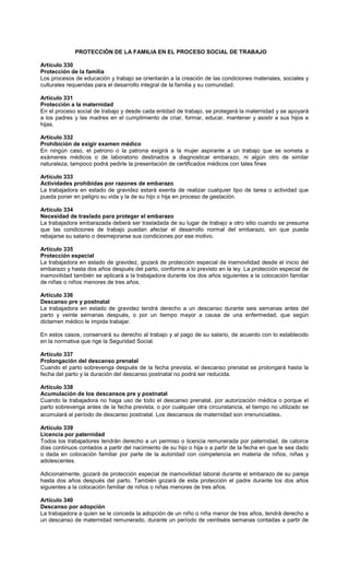 PROTECCIÓN DE LA FAMILIA EN EL PROCESO SOCIAL DE TRABAJO
Artículo 330
Protección de la familia
Los procesos de educación y trabajo se orientarán a la creación de las condiciones materiales, sociales y
culturales requeridas para el desarrollo integral de la familia y su comunidad.
Artículo 331
Protección a la maternidad
En el proceso social de trabajo y desde cada entidad de trabajo, se protegerá la maternidad y se apoyará
a los padres y las madres en el cumplimiento de criar, formar, educar, mantener y asistir a sus hijos e
hijas.
Artículo 332
Prohibición de exigir examen médico
En ningún caso, el patrono o la patrona exigirá a la mujer aspirante a un trabajo que se someta a
exámenes médicos o de laboratorio destinados a diagnosticar embarazo, ni algún otro de similar
naturaleza, tampoco podrá pedirle la presentación de certificados médicos con tales fines
Artículo 333
Actividades prohibidas por razones de embarazo
La trabajadora en estado de gravidez estará exenta de realizar cualquier tipo de tarea o actividad que
pueda poner en peligro su vida y la de su hijo o hija en proceso de gestación.
Artículo 334
Necesidad de traslado para proteger el embarazo
La trabajadora embarazada deberá ser trasladada de su lugar de trabajo a otro sitio cuando se presuma
que las condiciones de trabajo puedan afectar el desarrollo normal del embarazo, sin que pueda
rebajarse su salario o desmejorarse sus condiciones por ese motivo.
Artículo 335
Protección especial
La trabajadora en estado de gravidez, gozará de protección especial de inamovilidad desde el inicio del
embarazo y hasta dos años después del parto, conforme a lo previsto en la ley. La protección especial de
inamovilidad también se aplicará a la trabajadora durante los dos años siguientes a la colocación familiar
de niñas o niños menores de tres años.
Artículo 336
Descanso pre y postnatal
La trabajadora en estado de gravidez tendrá derecho a un descanso durante seis semanas antes del
parto y veinte semanas después, o por un tiempo mayor a causa de una enfermedad, que según
dictamen médico le impida trabajar.
En estos casos, conservará su derecho al trabajo y al pago de su salario, de acuerdo con lo establecido
en la normativa que rige la Seguridad Social.
Artículo 337
Prolongación del descanso prenatal
Cuando el parto sobrevenga después de la fecha prevista, el descanso prenatal se prolongará hasta la
fecha del parto y la duración del descanso postnatal no podrá ser reducida.
Artículo 338
Acumulación de los descansos pre y postnatal
Cuando la trabajadora no haga uso de todo el descanso prenatal, por autorización médica o porque el
parto sobrevenga antes de la fecha prevista, o por cualquier otra circunstancia, el tiempo no utilizado se
acumulará al período de descanso postnatal. Los descansos de maternidad son irrenunciables.
Artículo 339
Licencia por paternidad
Todos los trabajadores tendrán derecho a un permiso o licencia remunerada por paternidad, de catorce
días continuos contados a partir del nacimiento de su hijo o hija o a partir de la fecha en que le sea dado
o dada en colocación familiar por parte de la autoridad con competencia en materia de niños, niñas y
adolescentes.
Adicionalmente, gozará de protección especial de inamovilidad laboral durante el embarazo de su pareja
hasta dos años después del parto. También gozará de esta protección el padre durante los dos años
siguientes a la colocación familiar de niños o niñas menores de tres años.
Artículo 340
Descanso por adopción
La trabajadora a quien se le conceda la adopción de un niño o niña menor de tres años, tendrá derecho a
un descanso de maternidad remunerado, durante un período de veintiséis semanas contadas a partir de
 