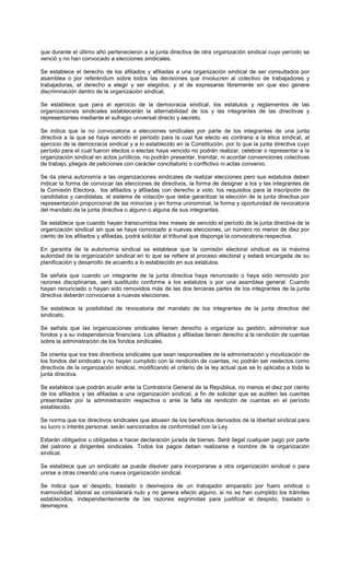 que durante el último año pertenecieron a la junta directiva de otra organización sindical cuyo período se
venció y no han convocado a elecciones sindicales.
Se establece el derecho de los afiliados y afiliadas a una organización sindical de ser consultados por
asamblea o por referéndum sobre todos las decisiones que involucren al colectivo de trabajadores y
trabajadoras, el derecho a elegir y ser elegidos, y el de expresarse libremente sin que eso genere
discriminación dentro de la organización sindical.
Se establece que para el ejercicio de la democracia sindical, los estatutos y reglamentos de las
organizaciones sindicales establecerán la alternabilidad de los y las integrantes de las directivas y
representantes mediante el sufragio universal directo y secreto.
Se indica que la no convocatoria a elecciones sindicales por parte de los integrantes de una junta
directiva a la que se haya vencido el período para la cual fue electo es contraria a la ética sindical, al
ejercicio de la democracia sindical y a lo establecido en la Constitución, por lo que la junta directiva cuyo
período para el cual fueron electos o electas haya vencido no podrán realizar, celebrar o representar a la
organización sindical en actos jurídicos, no podrán presentar, tramitar, ni acordar convenciones colectivas
de trabajo, pliegos de peticiones con carácter conciliatorio o conflictivo ni actas convenio.
Se da plena autonomía a las organizaciones sindicales de realizar elecciones pero sus estatutos deben
indicar la forma de convocar las elecciones de directivos, la forma de designar a los y las integrantes de
la Comisión Electora, los afiliados y afiliadas con derecho a voto, los requisitos para la inscripción de
candidatos y candidatas, el sistema de votación que debe garantizar la elección de la junta directiva por
representación proporcional de las minorías y en forma uninominal, la forma y oportunidad de revocatoria
del mandato de la junta directiva o alguno o alguna de sus integrantes.
Se establece que cuando hayan transcurridos tres meses de vencido el período de la junta directiva de la
organización sindical sin que se haya convocado a nuevas elecciones, un número no menor de diez por
ciento de los afiliados y afiliadas, podrá solicitar al tribunal que disponga la convocatoria respectiva.
En garantía de la autonomía sindical se establece que la comisión electoral sindical es la máxima
autoridad de la organización sindical en lo que se refiere al proceso electoral y estará encargada de su
planificación y desarrollo de acuerdo a lo establecido en sus estatutos.
Se señala que cuando un integrante de la junta directiva haya renunciado o haya sido removido por
razones disciplinarias, será sustituido conforme a los estatutos o por una asamblea general. Cuando
hayan renunciado o hayan sido removidos más de las dos terceras partes de los integrantes de la junta
directiva deberán convocarse a nuevas elecciones.
Se establece la posibilidad de revocatoria del mandato de los integrantes de la junta directiva del
sindicato.
Se señala que las organizaciones sindicales tienen derecho a organizar su gestión, administrar sus
fondos y a su independencia financiera. Los afiliados y afiliadas tienen derecho a la rendición de cuentas
sobre la administración de los fondos sindicales.
Se orienta que los tres directivos sindicales que sean responsables de la administración y movilización de
los fondos del sindicato y no hayan cumplido con la rendición de cuentas, no podrán ser reelectos como
directivos de la organización sindical, modificando el criterio de la ley actual que se lo aplicaba a toda la
junta directiva.
Se establece que podrán acudir ante la Contraloría General de la República, no menos el diez por ciento
de los afiliados y las afiliadas a una organización sindical, a fin de solicitar que se auditen las cuentas
presentadas por la administración respectiva o ante la falta de rendición de cuentas en el período
establecido.
Se norma que los directivos sindicales que abusen de los beneficios derivados de la libertad sindical para
su lucro o interés personal, serán sancionados de conformidad con la Ley.
Estarán obligados u obligadas a hacer declaración jurada de bienes. Será ilegal cualquier pago por parte
del patrono a dirigentes sindicales. Todos los pagos deben realizarse a nombre de la organización
sindical.
Se establece que un sindicato se puede disolver para incorporarse a otra organización sindical o para
unirse a otras creando una nueva organización sindical.
Se indica que el despido, traslado o desmejora de un trabajador amparado por fuero sindical o
inamovilidad laboral se considerará nulo y no genera efecto alguno, si no se han cumplido los trámites
establecidos, independientemente de las razones esgrimidas para justificar el despido, traslado o
desmejora.
 