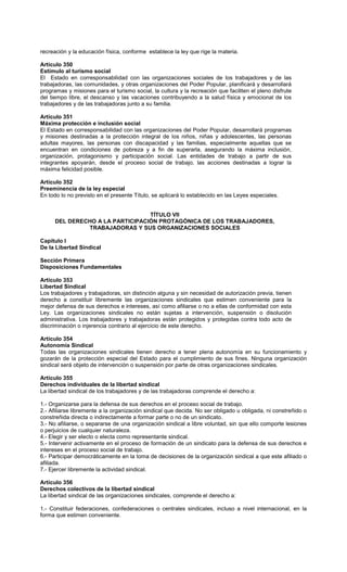 recreación y la educación física, conforme establece la ley que rige la materia.
Artículo 350
Estímulo al turismo social
El Estado en corresponsabilidad con las organizaciones sociales de los trabajadores y de las
trabajadoras, las comunidades, y otras organizaciones del Poder Popular, planificará y desarrollará
programas y misiones para el turismo social, la cultura y la recreación que faciliten el pleno disfrute
del tiempo libre, el descanso y las vacaciones contribuyendo a la salud física y emocional de los
trabajadores y de las trabajadoras junto a su familia.
Artículo 351
Máxima protección e inclusión social
El Estado en corresponsabilidad con las organizaciones del Poder Popular, desarrollará programas
y misiones destinadas a la protección integral de los niños, niñas y adolescentes, las personas
adultas mayores, las personas con discapacidad y las familias, especialmente aquellas que se
encuentran en condiciones de pobreza y a fin de superarla, asegurando la máxima inclusión,
organización, protagonismo y participación social. Las entidades de trabajo a partir de sus
integrantes apoyarán, desde el proceso social de trabajo, las acciones destinadas a lograr la
máxima felicidad posible.
Artículo 352
Preeminencia de la ley especial
En todo lo no previsto en el presente Título, se aplicará lo establecido en las Leyes especiales.
TÍTULO VII
DEL DERECHO A LA PARTICIPACIÓN PROTAGÓNICA DE LOS TRABAJADORES,
TRABAJADORAS Y SUS ORGANIZACIONES SOCIALES
Capítulo I
De la Libertad Sindical
Sección Primera
Disposiciones Fundamentales
Artículo 353
Libertad Sindical
Los trabajadores y trabajadoras, sin distinción alguna y sin necesidad de autorización previa, tienen
derecho a constituir libremente las organizaciones sindicales que estimen conveniente para la
mejor defensa de sus derechos e intereses, así como afiliarse o no a ellas de conformidad con esta
Ley. Las organizaciones sindicales no están sujetas a intervención, suspensión o disolución
administrativa. Los trabajadores y trabajadoras están protegidos y protegidas contra todo acto de
discriminación o injerencia contrario al ejercicio de este derecho.
Artículo 354
Autonomía Sindical
Todas las organizaciones sindicales tienen derecho a tener plena autonomía en su funcionamiento y
gozarán de la protección especial del Estado para el cumplimiento de sus fines. Ninguna organización
sindical será objeto de intervención o suspensión por parte de otras organizaciones sindicales.
Artículo 355
Derechos individuales de la libertad sindical
La libertad sindical de los trabajadores y de las trabajadoras comprende el derecho a:
1.- Organizarse para la defensa de sus derechos en el proceso social de trabajo.
2.- Afiliarse libremente a la organización sindical que decida. No ser obligado u obligada, ni constreñido o
constreñida directa o indirectamente a formar parte o no de un sindicato.
3.- No afiliarse, o separarse de una organización sindical a libre voluntad, sin que ello comporte lesiones
o perjuicios de cualquier naturaleza.
4.- Elegir y ser electo o electa como representante sindical.
5.- Intervenir activamente en el proceso de formación de un sindicato para la defensa de sus derechos e
intereses en el proceso social de trabajo.
6.- Participar democráticamente en la toma de decisiones de la organización sindical a que este afiliado o
afiliada.
7.- Ejercer libremente la actividad sindical.
Artículo 356
Derechos colectivos de la libertad sindical
La libertad sindical de las organizaciones sindicales, comprende el derecho a:
1.- Constituir federaciones, confederaciones o centrales sindicales, incluso a nivel internacional, en la
forma que estimen conveniente.
 