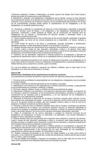 condiciones materiales, morales e intelectuales y el interés supremo del trabajo como hecho social y
proceso generador de riqueza para su justa distribución.
9. Representar y defender a los trabajadores y trabajadoras que lo soliciten, aunque no sean miembros
de la organización sindical, en el ejercicio de sus derechos y la protección de sus intereses individuales o
colectivos, en sus relaciones con el patrono o patrona y en los procedimientos administrativos. En el caso
de los procedimientos judiciales podrán ejercer la representación de los trabajadores y de las
trabajadoras, con la debida asistencia jurídica.
10.- Supervisar y defender el cumplimiento de todas las normas destinadas a garantizar la seguridad
social y el proceso social de trabajo, a los trabajadores y las trabajadoras, especialmente las de
prevención, condiciones y medio ambiente de trabajo, las de construcción de viviendas para los
trabajadores, las de creación y mantenimiento de servicios sociales y actividades sanas y de
mejoramiento durante el tiempo libre.
11.- Ejercer especial vigilancia para el fiel cumplimiento de las normas dirigidas a garantizar la igualdad
de oportunidades, así como de las normas protectoras de la maternidad y la familia, menores y
aprendices.
12.- Crear fondos de socorro y de ahorro y cooperativas, escuelas industriales o profesionales,
bibliotecas populares y clubes destinados al deporte y a la recreación o al turismo.
13.- Realizar estudios sobre las características de la respectiva rama profesional, industrial o comercial o
de servicios, costos y niveles de vida, educación, aprendizaje y cultura y, en general, sobre todas
aquellas que les permita promover el progreso social, económico y cultural de sus asociados y presentar
proposiciones a los Poderes Públicos para la realización de dichos fines.
4.- Colaborar con las autoridades, organismos e institutos públicos en la preparación y ejecución de
programas de mejoramiento social y cultural y en la capacitación técnica y colocación de los trabajadores.
15. Realizar campañas permanentes en los centros de trabajo para concientizar a los trabajadores en la
lucha activa contra la corrupción, consumo y distribución de estupefacientes y sustancias psicotrópicas y
hábitos dañinos para su salud física y mental, y para la sociedad.
16.- Las que señalen sus estatutos o resuelvan sus afiliados y afiliadas, para el mejor logro de sus
finalidades, en el marco de la Constitución y las leyes.
Artículo 368
Atribuciones y finalidades de las organizaciones de patronos y patronas
Las organizaciones sindicales de patronos y patronas tendrán las siguientes atribuciones y finalidades:
1.- Promover entre sus afiliados la responsabilidad con los trabajadores y trabajadoras, las comunidades
y el medio ambiente.
2.- Proteger y defender los intereses generales de sus asociados y asociadas.
3.- Representar a sus miembros en las negociaciones y conflictos colectivos de trabajo, y especialmente
en los procedimientos de conciliación, mediación y arbitraje;
4.- Promover, negociar, celebrar, revisar y modificar convenciones colectivas de trabajo;
5.- Representar y defender a sus miembros y a los patronos y patronas que lo soliciten, en el ejercicio de
sus intereses y derechos individuales, en los procedimientos administrativos, judiciales, sin perjuicio del
cumplimiento de los requisitos para la representación, y, en sus relaciones con los trabajadores y
trabajadoras y sus organizaciones sindicales;
6.- Garantizar la producción y distribución de los bienes y servicios a precios justos conforme a la ley,
para satisfacer las necesidades del pueblo, y promover el desarrollo armónico de la economía nacional
con el fin de generar fuentes de trabajo, alto valor agregado nacional, elevar el nivel de vida de la
población y fortalecer la soberanía económica del país.
7.- Promover y estimular entre sus afiliados y afiliadas valores éticos, morales, humanistas que permitan
una justa distribución de la riqueza, una conciencia productiva nacional, el desarrollo sustentable al
servicio de la sociedad, la seguridad alimentaria de la población y colocar los supremos intereses de la
nación y del pueblo soberano, por encima de los intereses individuales, particulares o gremiales.
8.- Vigilar el cumplimiento de las normas destinadas a proteger los derechos humanos de los
trabajadores, las trabajadoras, la familia, la maternidad y la paternidad, y las normas destinadas a
proteger la salud y seguridad en el trabajo.
9.- Realizar estudios sobre las características de la respectiva rama industrial o comercial o de servicios,
costos y niveles de vida, educación, aprendizaje y cultura y, en general, sobre todas aquellas que les
permitan promover el progreso social, económico y cultural de sus asociados, y presentar proposiciones
a los Poderes Públicos para la realización de dichos fines.
10.- Colaborar con las autoridades, organismos e institutos públicos en la preparación y ejecución de
programas de mejoramiento social y cultural y en la capacitación técnica y colocación de los trabajadores.
11.- Responder oportunamente a las consultas que les sean formuladas por las autoridades y
proporcionar los informes que les soliciten, de conformidad con las leyes.
12.- Realizar campañas permanentes en los centros de trabajo dirigidas a la lucha activa contra la
corrupción, el uso indebido de estupefacientes y sustancias psicotrópicas y hábitos dañinos para la salud
física y mental, y para la sociedad.
13.- Las que señalen sus estatutos o resuelvan sus asociados, para el mejor logro de sus fines, en el
marco de la Constitución de la República Bolivariana de Venezuela y las leyes.
Artículo 369
 