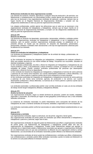 Atribuciones sindicales de otras organizaciones sociales
Las cámaras de comercio, industria, agricultura o cualquier rama de producción o de servicios, sus
federaciones y confederaciones con personalidad jurídica, podrán ejercer las atribuciones que en
esta Ley se reconocen a las organizaciones sindicales de patronos y patronas, siempre que se
hayan inscrito en el Registro Nacional de Organizaciones Sindicales y cumplan con las
obligaciones establecidas en esta Ley para las organizaciones sindicales.
Los colegios profesionales, podrán ejercer las atribuciones que en esta Ley se reconocen a las
organizaciones sindicales de trabajadores y trabajadoras, siempre que se hayan inscrito en el
Registro Nacional de Organizaciones Sindicales y cumplan con las obligaciones establecidas en
esta Ley para las organizaciones sindicales.
Artículo 370
Derecho de afiliación
Las personas en situación de desempleo, pensionados, pensionadas, jubilados o jubiladas podrán
afiliarse a organizaciones sindicales de trabajadores y trabajadoras, si así lo establecen sus
estatutos, pero no podrán constituir organizaciones sindicales propias. Lo establecido en el
presente artículo no impide que las personas en situación de desempleo, pensionados,
pensionadas, jubilados o jubiladas creen asociaciones u otro tipo de organizaciones colectivas para
la defensa de sus intereses.
Artículo 371
Clases de sindicatos de trabajadores y trabajadoras
Los sindicatos de trabajadores y trabajadoras pueden ser de entidad de trabajo, profesionales, de
industria o sectoriales:
a) Son sindicatos de empresa los integrados por trabajadores y trabajadoras de cualquier profesión u
oficio que presten servicios en una misma entidad de trabajo, incluyendo sus sucursales, ubicadas en
distintas localidades y regiones.
b) Son sindicatos profesionales, de artes u oficios los integrados por trabajadores y trabajadoras de una
misma profesión u oficio, o de profesiones u oficios similares o conexos, ya trabajen en una o en distintas
entidades de trabajo. Podrán constituir sindicatos profesionales las personas que desempeñen
profesiones u oficios en forma no dependiente.
c) Son sindicato de industria los integrados por trabajadores y trabajadores al servicio de varios patronas
y patronas de una misma rama industrial, aun cuando desempeñen profesiones u oficios diferentes, o al
servicio de un mismo patrono o patrona cuando sea el único existente en la rama industrial.
d) Son sindicatos sectoriales los integrados por trabajadores y trabajadoras al servicio de varios patronos
y patronas de una misma rama comercial, agrícola, de producción o de servicio, aun cuando
desempeñen profesiones u oficios diferentes, o al servicio de un mismo patrono o patrona cuando sea el
único existente en la rama.
Los sindicatos sectoriales o profesionales podrán crear comités sindicales en cada una de las entidades
de trabajo donde tengan trabajadores afiliados y trabajadoras afiliadas.
Artículo 372
Ámbito territorial de actuación
Las organizaciones sindicales, según su ámbito territorial de actuación, podrán ser locales, estadales,
regionales o nacionales. Se entiende por región el área geográfica conformada por dos o más entidades
federales colindantes.
La existencia de sindicatos nacionales no podrá interpretarse como excluyente del derecho de los
trabajadores de crear o mantener sindicatos de empresa, estadales o regionales en la rama respectiva.
Los sindicatos nacionales podrán conformar seccionales en cada entidad federal estableciéndolos en sus
estatutos.
Artículo 373
Federaciones y centrales
Las organizaciones sindicales, según su estructura, son de primer, segundo o tercer grado.
Son organizaciones sindicales de primer grado los sindicatos que afilian directamente a trabajadores y
trabajadoras o patronos y patronas, según sea el caso.
Son organizaciones sindicales de segundo grado las federaciones que afilian a organizaciones sindicales
de primer grado. Las federaciones de trabajadores y trabajadoras podrán afiliar otro tipo de
organizaciones de trabajadores y trabajadoras. Pueden existir federaciones estadal que agrupen a
sindicatos de un determinado estado y federaciones nacionales que agrupen a organizaciones sindicales
de una determinada rama sin que sea contradictorio la afiliación de una organización sindical a ambas
federaciones. Las seccionales de los sindicatos nacionales pueden afiliarse a las federaciones estadales.
Son organizaciones sindicales de tercer grado las confederaciones o centrales que afilian a federaciones.
Las confederaciones o centrales podrán afiliar sindicatos nacionales cuando no exista una federación en
la central a la cuál pueda afiliarse el sindicato nacional.
 