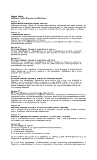 Sección Cuarta
Del Registro de las Organizaciones Sindicales
Artículo 374
Registro Nacional de Organizaciones Sindicales
El ministerio del Poder Popular con competencia en materia de trabajo y seguridad social, mantendrá en
funcionamiento un Registro Nacional de Organizaciones Sindicales, con sede en todos los estados del
país que tendrá carácter público, en el cual se hará constar lo referente a las organizaciones sindicales.
Artículo 375
Jurisdicción del registro
Los sindicatos que aspiran organizarse en un ámbito territorial regional o nacional, así como las
federaciones y confederaciones o centrales deberán registrarse directamente en la sede principal
Registro Nacional de Organizaciones Sindicales.
Los sindicatos cuyo ámbito territorial queda circunscrito a una entidad federal deberán registrarse
en la sede estadal respectiva.
Artículo 376
Mínimo de afiliados y afiliadas de un sindicato de empresa
Veinte o más trabajadores y trabajadoras de una entidad de trabajo podrán constituir un sindicato
de empresa. El mismo número será suficiente para constituir un sindicato de trabajadores y
trabajadoras agrícolas.
Artículo 377
Mínimo de afiliados y afiliadas de un sindicato profesional
Cuarenta o más trabajadores y trabajadoras de distintas entidades de trabajo que ejerzan una
misma profesión, oficio o trabajo similares o conexos, podrán constituir un sindicato profesional de
ámbito territorial local o estadal.
Los trabajadores y las trabajadoras no dependientes podrán formar sindicatos de ámbito territorial
local o estadal con un número de cuarenta o más trabajadores y trabajadoras de la misma
profesión, oficio o actividad.
Artículo 378
Mínimo de afiliados y afiliadas de un sindicato industrial o sectorial
Cuarenta o más trabajadores y trabajadoras que presten servicio en dos o más entidades de
trabajo de una misma rama industrial, comercial o de servicio, podrán constituir, según el caso, un
sindicato industrial o sectorial de ámbito territorial local o estadal. En el caso de que exista una sola
entidad de trabajo en toda la rama industrial no se requerirá que los y las promotores sean de dos o
más entidades de trabajo.
Artículo 379
Mínimo de afiliados de un sindicato regional o nacional
Para la constitución de sindicatos de empresas, profesionales o sectoriales, de ámbito territorial regional
se requerirán ciento cincuenta trabajadores y trabajadoras de dos o más entidades federales colindantes.
Si el ámbito territorial es nacional se requerirá que los y las promotores sean de cinco o más entidades
federales, salvo que la entidad de trabajo o la rama no tengan centros de trabajo en entidades federales
suficientes para el cumplimiento de este requisito.
Artículo 380
Mínimo de afiliados y afiliadas de una organización de patronos y patronas
Diez o más patronos y patronas que ejerzan en una misma industria o actividad similares o conexas,
podrán constituir un sindicato de patronos y patronas.
Artículo 381
Mínimo de organizaciones sindicales afiliadas de una federación o una central
Cinco o más sindicatos podrán constituir una federación y tres o más federaciones y sindicatos
nacionales podrán constituir una confederación o central.
Artículo 382
Documentos para el registro
La solicitud de registro de una organización sindical se acompañará de:
1.- Copia del acta constitutiva.
2.- Un ejemplar de los estatutos.
3.- La nómina de integrantes promotores y promotoras.
La documentación debe cumplir con lo establecido en esta Ley, y debe ir firmada por todos los y las
integrantes de la junta directiva en prueba de su autenticidad.
En el caso de las federaciones y confederaciones o centrales, la nómina de integrantes fundadores y
fundadoras será sustituida por la nómina de los sindicatos o federaciones fundadoras, según sea el caso,
 