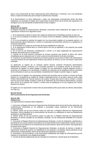 ésta la única oportunidad de hacer observaciones sobre deficiencias u omisiones. Los y las solicitantes
tienen un lapso de treinta días para corregir las deficiencias indicadas.
Si la documentación no tiene deficiencias o éstas son subsanadas correctamente dentro del lapso
establecido, se procederá al registro de la organización sindical dentro de los treinta días siguientes y se
entregará a los y las solicitantes la boleta donde consta el registro.
Artículo 387
Abstención de registro
El Registro Nacional de Organizaciones Sindicales únicamente podrá abstenerse del registro de una
organización sindical en los siguientes casos:
1.- Si la organización sindical no tiene como objeto las atribuciones y finalidades previstas en esta Ley.
2.- Si no se ha constituido el sindicato con el número mínimo de afiliados y afiliadas establecido en esta
sección.
3.- Si no se acompaña la solicitud de registro con los documentos exigidos en la presente sección o si
éstos presentan alguna deficiencia u omisión no subsanada correctamente conforme a lo establecido en
el artículo precedente.
4.- Si el sindicato no cumple con el principio de pureza establecido en esta Ley.
5.- Si la organización sindical tiene un nombre igual al de otra ya registrada, o tan parecido que pueda
inducir a confusión.
6.- En el caso de una federación, confederación o central, si no están registradas las organizaciones
sindicales requeridas para su constitución.
7.- Cuando en la junta directiva provisional se incluyan personas que durante el último año fueron
inhabilitadas para la reelección por no rendir cuenta de la administración de fondos sindicales.
8.- Cuando en la junta directiva provisional se incluyan personas que durante el último año pertenecieron
a la junta directiva de otra organización sindical cuyo periodo se venció y no han convocado a elecciones
sindicales.
La abstención al registro de un sindicato deberá hacerse mediante Providencia Administrativa
debidamente motivada, conforme a los numerales previstos en el presente artículo. El funcionario o
funcionaria de registro no podrá negarse al registro de una organización sindical alegando errores u
omisiones no indicadas en su oportunidad. Cumplidos los extremos que se establecen para la inscripción
de los sindicatos en esta Ley, las autoridades competentes del Trabajo no podrán negar su registro.
La decisión de no registrar una organización sindical será recurrible ante el ministro o ministra del Poder
Popular con competencia en materia de Trabajo y Seguridad Social y la de éste o ésta por ante la Sala
Político Administrativa del Tribunal Supremo de Justicia. El lapso para recurrir ante el ministro o ministra
será de quince días hábiles contados a partir de la notificación de la Providencia Administrativa y el lapso
para recurrir de la decisión del ministro o ministra será el establecido en la Ley Orgánica del Tribunal
Supremo de Justicia.
El registro de una organización sindical dota de personalidad jurídica para todos los efectos relacionados
con esta Ley.
Sección Quinta
Del Funcionamiento de las Organizaciones Sindicales
Artículo 388
Obligaciones
Las organizaciones sindicales están obligadas a:
1.- Comunicar al Registro Nacional de Organizaciones Sindicales dentro de los treinta días siguientes, las
modificaciones introducidas en los estatutos y acompañar copias auténticas de los documentos
correspondientes.
2.- Remitir, dentro de los tres primeros meses de cada año, al Registro Nacional de Organizaciones
Sindicales, informe detallado de su administración de acuerdo a lo establecido en esta Ley debidamente
aprobada en asamblea general.
3.- Remitir dentro de los tres primeros meses de cada año, al Registro Nacional de Organizaciones
Sindicales, la nómina completa de sus afiliados y afiliadas, con las indicaciones señaladas en la sección
precedente.
4.- Comunicar al Registro Nacional de Organizaciones Sindicales, el acta de totalización, adjudicación y
proclamación de la junta directiva emanada de la Comisión Electoral de la organización sindical, así como
los cambios que se realicen en la composición de la junta directiva, dentro de los treinta días siguientes a
la emisión de la misma.
5.- Comunicar al Registro Nacional de Organizaciones Sindicales, la decisión de disolver y liquidar la
organización sindical de acuerdo a lo establecido en los estatutos y acompañar copias auténticas de los
documentos correspondientes; dentro de los treinta días siguientes a la decisión.
6.- Suministrar a los funcionarios y a las funcionarias competentes del trabajo las informaciones que les
soliciten en lo pertinente a sus obligaciones legales.
7.- Cumplir las demás obligaciones que les impongan la Constitución y demás leyes de la República.
 