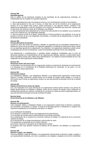 Artículo 389
Asamblea general
Para la validez de las decisiones tomadas en las asambleas de las organizaciones sindicales, es
indispensable que se cumplan los requisitos siguientes:
1.- Que la asamblea haya sido convocada en la forma y con la anticipación prevista en los estatutos.
2.- Que esté presente en ella, por lo menos, la mitad más uno de los miembros de la organización
sindical. Si no se obtiene este quórum, podrá convocarse a una segunda reunión, conforme a las
disposiciones estatutarias, la que se constituirá con el número de miembros que concurran, siempre que
no sea menor del veinte por ciento de los afiliados y las afiliadas.
3.- Que las decisiones sean adoptadas por el número de votos previsto en los estatutos, que no podrá ser
menor de la mitad de los y las integrantes presentes.
4.- Que se levante el acta de la sesión, autenticada en la forma prevista en los estatutos, en la que se
exprese el número de los y las integrantes concurrentes, un extracto de las deliberaciones y el texto de
las decisiones aprobadas.
Artículo 390
Formas alternativas de decisión
Cuando en razón del número de afiliados y afiliadas, la naturaleza de sus actividades profesionales, la
distribución de los turnos de trabajo o la dispersión geográfica, se dificulte la presencia de éstos y éstas
en una asamblea general de la organización, los estatutos o los reglamentos respectivos podrán prever
modalidades para la toma de decisiones, a partir de asambleas sectoriales de los y las integrantes.
Las federaciones y confederaciones o centrales podrán establecer modalidades para la toma de
decisiones basadas en la representación de las organizaciones afiliadas, siempre y cuando éstas hayan
hecho asambleas previas para validar dicha representación y se respete la proporcionalidad de los y las
integrantes de cada organización sindical afiliada.
Artículo 391
Decisiones dentro del marco legal
La asamblea o la junta directiva de una organización sindical no podrá tomar decisiones en contravención
a lo dispuesto en la Constitución de la República Bolivariana de Venezuela, en las leyes o en los
estatutos de la propia organización.
Artículo 392
Información sindical
Los trabajadores afiliados y las trabajadoras afiliadas a una determinada organización sindical tienen
derecho a divulgar información sindical dentro de la entidad de trabajo donde trabajan y a recibir la
información que le remita su organización sindical, sin que esto perturbe la actividad normal de la entidad
de trabajo.
Artículo 393
Ingreso de directivos al centro de trabajo
Los y las integrantes de la junta directiva de una organización sindical podrán ingresar a los centros de
trabajo donde laboran sus afiliados y afiliadas, dentro de los horarios de trabajo, previa notificación al
representante del patrono o patrona, cumpliendo la normativa en materia de salud y seguridad laboral, sin
que esto perturbe la actividad normal de la entidad de trabajo.
Sección Sexta
De los Derechos de los Afiliados y las Afiliadas
Artículo 394
Derecho a la participación
Todo trabajador afiliado o trabajadora afiliada a una organización sindical tiene el derecho a participar,
ser consultado o consultada, y a decidir, a través de la asamblea general, el referéndum o cualquier otro
mecanismo establecido en los estatutos a tal efecto, en relación
a) La modificación de estatutos.
b) La remoción o sustitución de los y las integrantes de la junta directiva.
c) La rendición de cuentas sobre la administración de los fondos sindicales.
d) La presentación de un proyecto de convención colectiva de trabajo o la celebración de la convención
colectiva de trabajo.
e) La introducción de un pliego de peticiones o para acordar su cierre.
f) La declaración o suspensión de un conflicto colectivo.
g) La fusión, disolución o liquidación de la organización sindical.
h) Cualquier acto cuya decisión involucre al colectivo de los afiliados y las afiliadas a la organización
sindical.
Artículo 395
Derecho a elegir y ser elegidos
Todos los afiliados y todas las afiliadas a una organización sindical tienen el derecho a elegir y reelegir a
sus representantes sindicales, así como a postularse y ser elegidos o elegidas como tal en condiciones
 