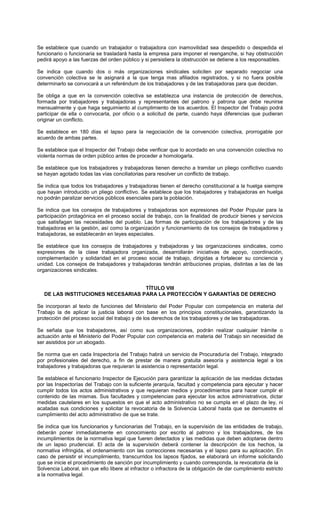 Se establece que cuando un trabajador o trabajadora con inamovilidad sea despedido o despedida el
funcionario o funcionaria se trasladará hasta la empresa para imponer el reenganche, si hay obstrucción
pedirá apoyo a las fuerzas del orden público y si persistiera la obstrucción se detiene a los responsables.
Se indica que cuando dos o más organizaciones sindicales soliciten por separado negociar una
convención colectiva se le asignará a la que tenga mas afiliados registrados, y si no fuera posible
determinarlo se convocará a un referéndum de los trabajadores y de las trabajadoras para que decidan.
Se obliga a que en la convención colectiva se establezca una instancia de protección de derechos,
formada por trabajadores y trabajadoras y representantes del patrono y patrona que debe reunirse
mensualmente y que haga seguimiento al cumplimiento de los acuerdos. El Inspector del Trabajo podrá
participar de ella o convocarla, por oficio o a solicitud de parte, cuando haya diferencias que pudieran
originar un conflicto.
Se establece en 180 días el lapso para la negociación de la convención colectiva, prorrogable por
acuerdo de ambas partes.
Se establece que el Inspector del Trabajo debe verificar que lo acordado en una convención colectiva no
violenta normas de orden público antes de proceder a homologarla.
Se establece que los trabajadores y trabajadoras tienen derecho a tramitar un pliego conflictivo cuando
se hayan agotado todas las vías conciliatorias para resolver un conflicto de trabajo.
Se indica que todos los trabajadores y trabajadoras tienen el derecho constitucional a la huelga siempre
que hayan introducido un pliego conflictivo. Se establece que los trabajadores y trabajadoras en huelga
no podrán paralizar servicios públicos esenciales para la población.
Se indica que los consejos de trabajadores y trabajadoras son expresiones del Poder Popular para la
participación protagónica en el proceso social de trabajo, con la finalidad de producir bienes y servicios
que satisfagan las necesidades del pueblo. Las formas de participación de los trabajadores y de las
trabajadoras en la gestión, así como la organización y funcionamiento de los consejos de trabajadores y
trabajadoras, se establecerán en leyes especiales.
Se establece que los consejos de trabajadores y trabajadoras y las organizaciones sindicales, como
expresiones de la clase trabajadora organizada, desarrollarán iniciativas de apoyo, coordinación,
complementación y solidaridad en el proceso social de trabajo, dirigidas a fortalecer su conciencia y
unidad. Los consejos de trabajadores y trabajadoras tendrán atribuciones propias, distintas a las de las
organizaciones sindicales.
TÍTULO VIII
DE LAS INSTITUCIONES NECESARIAS PARA LA PROTECCIÓN Y GARANTÍAS DE DERECHO
Se incorporan al texto de funciones del Ministerio del Poder Popular con competencia en materia del
Trabajo la de aplicar la justicia laboral con base en los principios constitucionales, garantizando la
protección del proceso social del trabajo y de los derechos de los trabajadores y de las trabajadoras.
Se señala que los trabajadores, así como sus organizaciones, podrán realizar cualquier trámite o
actuación ante el Ministerio del Poder Popular con competencia en materia del Trabajo sin necesidad de
ser asistidos por un abogado.
Se norma que en cada Inspectoría del Trabajo habrá un servicio de Procuraduría del Trabajo, integrado
por profesionales del derecho, a fin de prestar de manera gratuita asesoría y asistencia legal a los
trabajadores y trabajadoras que requieran la asistencia o representación legal.
Se establece el funcionario Inspector de Ejecución para garantizar la aplicación de las medidas dictadas
por las Inspectorías del Trabajo con la suficiente jerarquía, facultad y competencia para ejecutar y hacer
cumplir todos los actos administrativos y que requieran medios y procedimientos para hacer cumplir el
contenido de las mismas. Sus facultades y competencias para ejecutar los actos administrativos, dictar
medidas cautelares en los supuestos en que el acto administrativo no se cumpla en el plazo de ley, ni
acatadas sus condiciones y solicitar la revocatoria de la Solvencia Laboral hasta que se demuestre el
cumplimiento del acto administrativo de que se trate.
Se indica que los funcionarios y funcionarias del Trabajo, en la supervisión de las entidades de trabajo,
deberán poner inmediatamente en conocimiento por escrito al patrono y los trabajadores, de los
incumplimientos de la normativa legal que fueren detectados y las medidas que deben adoptarse dentro
de un lapso prudencial. El acta de la supervisión deberá contener la descripción de los hechos, la
normativa infringida, el ordenamiento con las correcciones necesarias y el lapso para su aplicación. En
caso de persistir el incumplimiento, transcurridos los lapsos fijados, se elaborará un informe solicitando
que se inicie el procedimiento de sanción por incumplimiento y cuando corresponda, la revocatoria de la
Solvencia Laboral, sin que ello libere al infractor o infractora de la obligación de dar cumplimiento estricto
a la normativa legal.
 