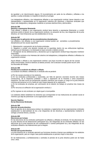 de igualdad y sin discriminación alguna. El incumplimiento por parte de los afiliados y afiliadas a los
aportes o cuotas sindicales no impedirá el derecho al sufragio.
Los trabajadores afiliados y las trabajadoras afiliadas a una organización sindical, tienen derecho a ser
representados y representadas en la negociación colectiva por directivos y directivas sindicales que
hayan sido designados y designadas mediante un proceso electoral libre y democrático.
Artículo 396
Derecho a expresarse libremente
Todo afiliado y afiliada a una organización sindical tiene derecho a expresarse libremente y a emitir
opiniones sobre el devenir de su organización sindical y la actuación de los y las integrantes de la junta
directiva, sin más limitaciones que las establecidas en la Ley.
Artículo 397
Causas para la aplicación de los procedimientos disciplinarios
Los afiliados y las afiliadas a una organización sindical podrán ser sometidos a procedimientos
disciplinarios por las causas siguientes:
1.- Malversación o apropiación de los fondos sindicales.
2.- Negativa a cumplir una decisión tomada por la asamblea dentro de sus atribuciones legítimas,
siempre que el interesado o la interesada la haya conocido o debido conocer.
3.- Divulgación de las deliberaciones y decisiones que la organización sindical haya dispuesto mantener
reservadas.
4.- Conducta contraria a los intereses del colectivo de trabajadores y trabajadoras afiliados o afiliadas a la
organización sindical.
Aquel afiliado o afiliada a una organización sindical, que haya incurrido en alguna de las causas
antes mencionadas, tendrá el derecho al debido proceso. De la decisión tomada podrá recurrir ante
los tribunales del trabajo.
Artículo 398
Pérdida de la condición de afiliado o afiliada
La condición de afiliado o afiliada de un sindicato sólo se perderá:
a) Por las causas previstas en los estatutos.
b) En los sindicatos profesionales o sectoriales, por falta de ejercicio voluntario durante seis meses
consecutivos, de la respectiva profesión u oficio o separación de la industria o rama económica
respectiva. De esta norma se exceptuarán aquellos miembros que ocupen un cargo en la junta directiva
mientras permanezcan en él y hasta por seis meses después de su separación.
c) En los sindicatos de empresa, por culminación de la relación de trabajo al cumplirse tres meses de
ésta.
d) Por renuncia a la afiliación de la organización sindical; o
e) Por ingresar en otro sindicato con objeto igual o incompatible.
Los estatutos deben establecer los derechos que correspondan en las instituciones de carácter social al
miembro que deje de pertenecer a una organización sindical.
Sección Séptima
De las Elecciones Sindicales
Artículo 399
Elección de junta directiva
Para el ejercicio de la democracia sindical, los estatutos y reglamentos de las organizaciones sindicales
establecerán la alternabilidad de los y las integrantes de las directivas y representantes mediante el
sufragio universal directo y secreto.
Artículo 400
Elecciones por la base
En las elecciones de los sindicatos participarán los afiliados y afiliadas al sindicato. En las elecciones de
la junta directiva de las federaciones participarán los y las integrantes de los sindicatos afiliados. En las
elecciones de la junta directiva de una confederación o central participarán los y las integrantes de los
sindicatos afiliados a las federaciones que la integran.
Artículo 401
Período de la junta directiva
La junta directiva de un sindicato ejercerá sus funciones durante el tiempo que establezcan los estatutos
de la organización, pero en ningún caso podrá establecerse un período mayor a tres años.
En las federaciones y confederaciones o centrales el período de la junta directiva podrá ser de hasta
cinco años.
 